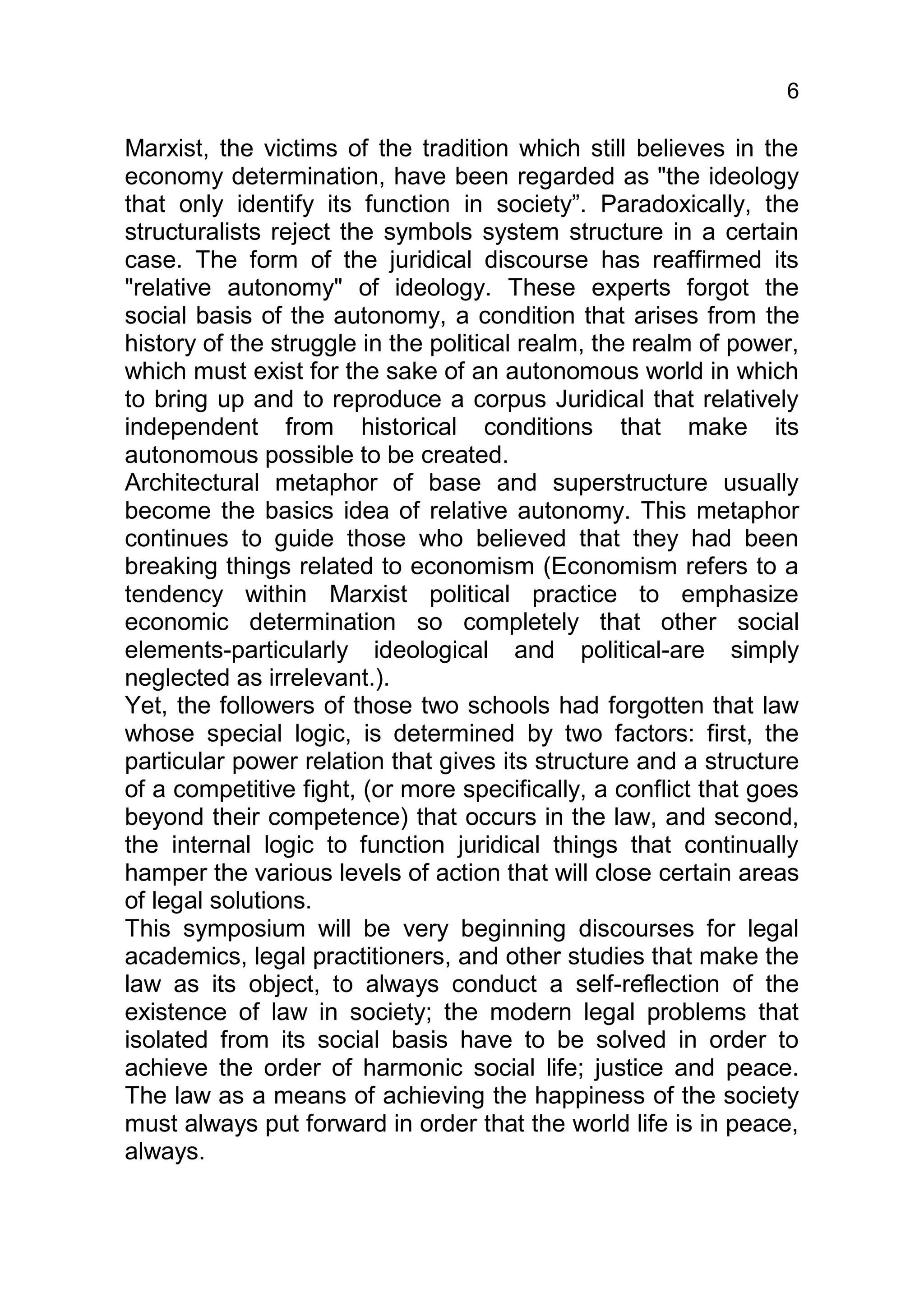6

Marxist, the victims of the tradition which still believes in the
economy determination, have been regarded as "the ideology
that only identify its function in society”. Paradoxically, the
structuralists reject the symbols system structure in a certain
case. The form of the juridical discourse has reaffirmed its
"relative autonomy" of ideology. These experts forgot the
social basis of the autonomy, a condition that arises from the
history of the struggle in the political realm, the realm of power,
which must exist for the sake of an autonomous world in which
to bring up and to reproduce a corpus Juridical that relatively
independent from historical conditions that make its
autonomous possible to be created.
Architectural metaphor of base and superstructure usually
become the basics idea of relative autonomy. This metaphor
continues to guide those who believed that they had been
breaking things related to economism (Economism refers to a
tendency within Marxist political practice to emphasize
economic determination so completely that other social
elements-particularly ideological and political-are simply
neglected as irrelevant.).
Yet, the followers of those two schools had forgotten that law
whose special logic, is determined by two factors: first, the
particular power relation that gives its structure and a structure
of a competitive fight, (or more specifically, a conflict that goes
beyond their competence) that occurs in the law, and second,
the internal logic to function juridical things that continually
hamper the various levels of action that will close certain areas
of legal solutions.
This symposium will be very beginning discourses for legal
academics, legal practitioners, and other studies that make the
law as its object, to always conduct a self-reflection of the
existence of law in society; the modern legal problems that
isolated from its social basis have to be solved in order to
achieve the order of harmonic social life; justice and peace.
The law as a means of achieving the happiness of the society
must always put forward in order that the world life is in peace,
always.
 