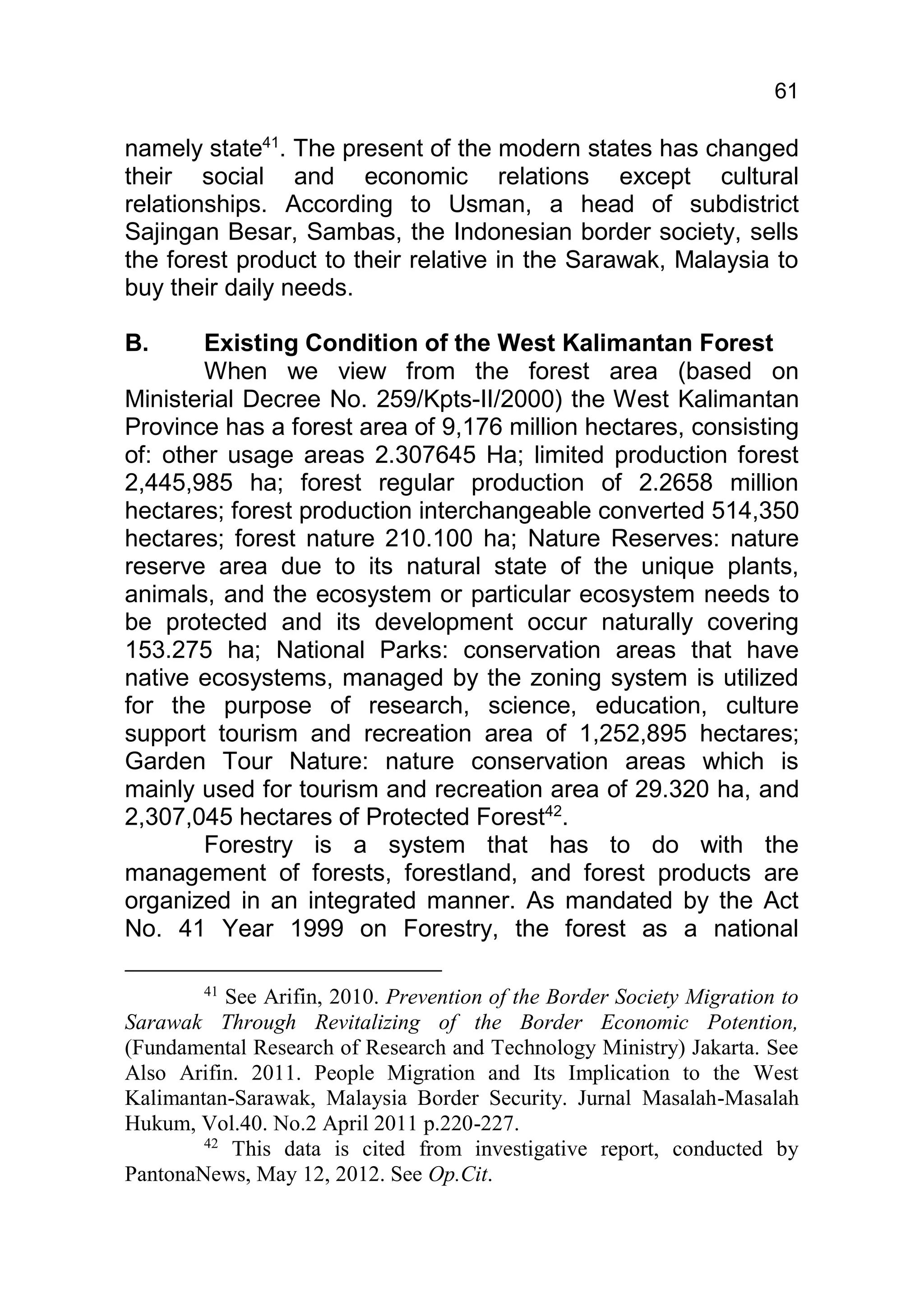 61

namely state41. The present of the modern states has changed
their social and economic relations except cultural
relationships. According to Usman, a head of subdistrict
Sajingan Besar, Sambas, the Indonesian border society, sells
the forest product to their relative in the Sarawak, Malaysia to
buy their daily needs.

B.      Existing Condition of the West Kalimantan Forest
        When we view from the forest area (based on
Ministerial Decree No. 259/Kpts-II/2000) the West Kalimantan
Province has a forest area of 9,176 million hectares, consisting
of: other usage areas 2.307645 Ha; limited production forest
2,445,985 ha; forest regular production of 2.2658 million
hectares; forest production interchangeable converted 514,350
hectares; forest nature 210.100 ha; Nature Reserves: nature
reserve area due to its natural state of the unique plants,
animals, and the ecosystem or particular ecosystem needs to
be protected and its development occur naturally covering
153.275 ha; National Parks: conservation areas that have
native ecosystems, managed by the zoning system is utilized
for the purpose of research, science, education, culture
support tourism and recreation area of 1,252,895 hectares;
Garden Tour Nature: nature conservation areas which is
mainly used for tourism and recreation area of 29.320 ha, and
2,307,045 hectares of Protected Forest42.
        Forestry is a system that has to do with the
management of forests, forestland, and forest products are
organized in an integrated manner. As mandated by the Act
No. 41 Year 1999 on Forestry, the forest as a national

        41
           See Arifin, 2010. Prevention of the Border Society Migration to
Sarawak Through Revitalizing of the Border Economic Potention,
(Fundamental Research of Research and Technology Ministry) Jakarta. See
Also Arifin. 2011. People Migration and Its Implication to the West
Kalimantan-Sarawak, Malaysia Border Security. Jurnal Masalah-Masalah
Hukum, Vol.40. No.2 April 2011 p.220-227.
        42
            This data is cited from investigative report, conducted by
PantonaNews, May 12, 2012. See Op.Cit.
 