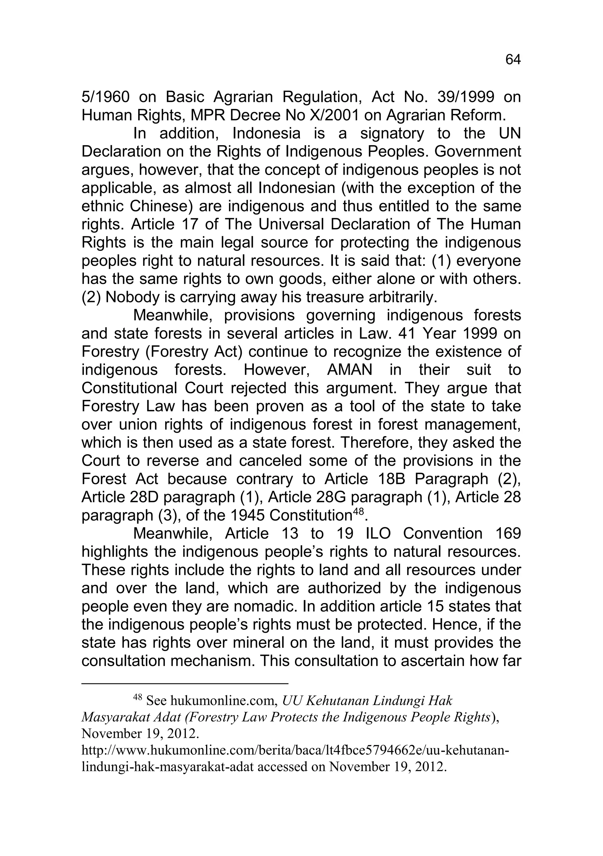 64

5/1960 on Basic Agrarian Regulation, Act No. 39/1999 on
Human Rights, MPR Decree No X/2001 on Agrarian Reform.
        In addition, Indonesia is a signatory to the UN
Declaration on the Rights of Indigenous Peoples. Government
argues, however, that the concept of indigenous peoples is not
applicable, as almost all Indonesian (with the exception of the
ethnic Chinese) are indigenous and thus entitled to the same
rights. Article 17 of The Universal Declaration of The Human
Rights is the main legal source for protecting the indigenous
peoples right to natural resources. It is said that: (1) everyone
has the same rights to own goods, either alone or with others.
(2) Nobody is carrying away his treasure arbitrarily.
        Meanwhile, provisions governing indigenous forests
and state forests in several articles in Law. 41 Year 1999 on
Forestry (Forestry Act) continue to recognize the existence of
indigenous forests. However, AMAN in their suit to
Constitutional Court rejected this argument. They argue that
Forestry Law has been proven as a tool of the state to take
over union rights of indigenous forest in forest management,
which is then used as a state forest. Therefore, they asked the
Court to reverse and canceled some of the provisions in the
Forest Act because contrary to Article 18B Paragraph (2),
Article 28D paragraph (1), Article 28G paragraph (1), Article 28
paragraph (3), of the 1945 Constitution48.
        Meanwhile, Article 13 to 19 ILO Convention 169
highlights the indigenous people’s rights to natural resources.
These rights include the rights to land and all resources under
and over the land, which are authorized by the indigenous
people even they are nomadic. In addition article 15 states that
the indigenous people’s rights must be protected. Hence, if the
state has rights over mineral on the land, it must provides the
consultation mechanism. This consultation to ascertain how far

        48
           See hukumonline.com, UU Kehutanan Lindungi Hak
Masyarakat Adat (Forestry Law Protects the Indigenous People Rights),
November 19, 2012.
http://www.hukumonline.com/berita/baca/lt4fbce5794662e/uu-kehutanan-
lindungi-hak-masyarakat-adat accessed on November 19, 2012.
 