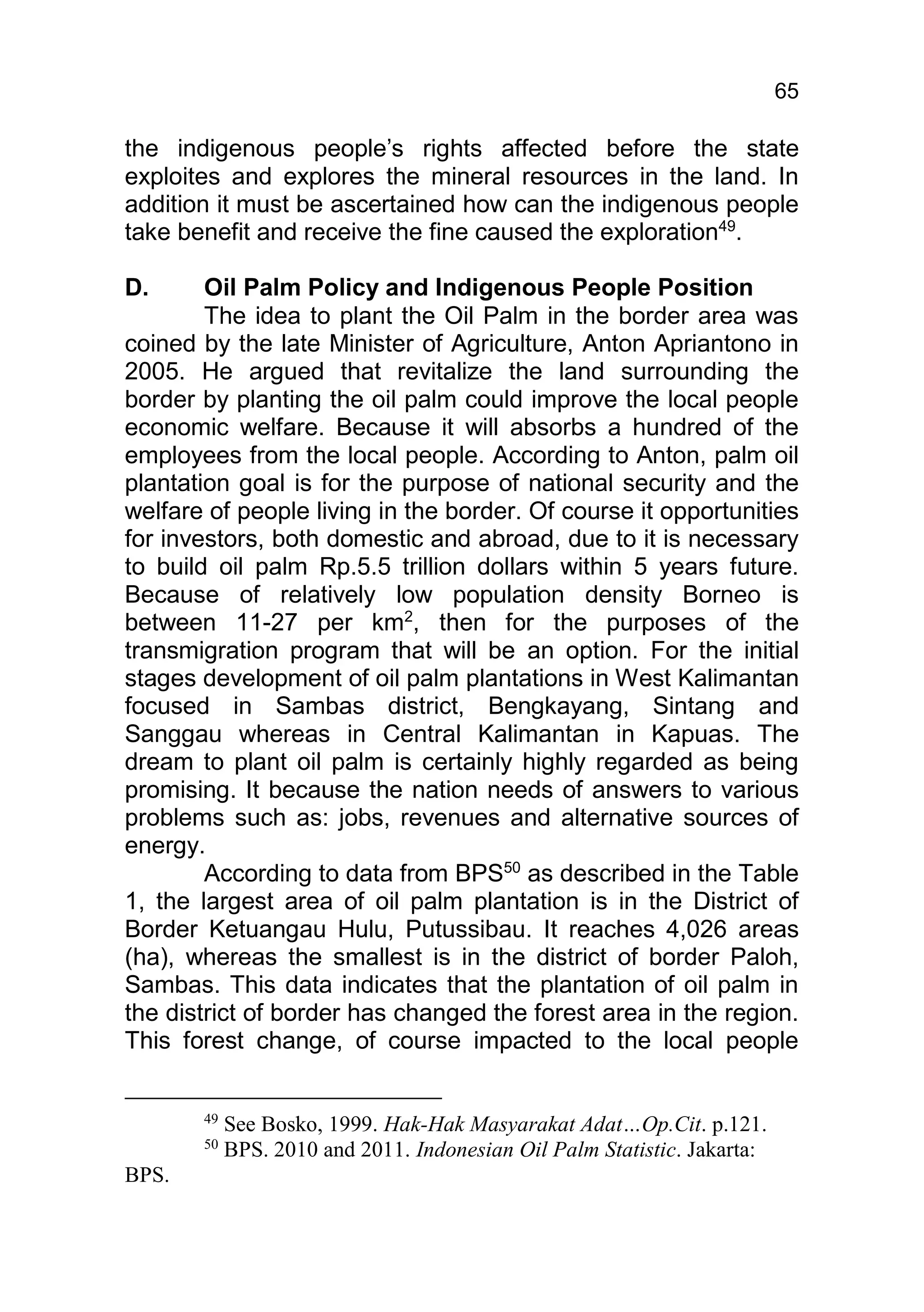 65

the indigenous people’s rights affected before the state
exploites and explores the mineral resources in the land. In
addition it must be ascertained how can the indigenous people
take benefit and receive the fine caused the exploration49.

D.      Oil Palm Policy and Indigenous People Position
        The idea to plant the Oil Palm in the border area was
coined by the late Minister of Agriculture, Anton Apriantono in
2005. He argued that revitalize the land surrounding the
border by planting the oil palm could improve the local people
economic welfare. Because it will absorbs a hundred of the
employees from the local people. According to Anton, palm oil
plantation goal is for the purpose of national security and the
welfare of people living in the border. Of course it opportunities
for investors, both domestic and abroad, due to it is necessary
to build oil palm Rp.5.5 trillion dollars within 5 years future.
Because of relatively low population density Borneo is
between 11-27 per km2, then for the purposes of the
transmigration program that will be an option. For the initial
stages development of oil palm plantations in West Kalimantan
focused in Sambas district, Bengkayang, Sintang and
Sanggau whereas in Central Kalimantan in Kapuas. The
dream to plant oil palm is certainly highly regarded as being
promising. It because the nation needs of answers to various
problems such as: jobs, revenues and alternative sources of
energy.
        According to data from BPS50 as described in the Table
1, the largest area of oil palm plantation is in the District of
Border Ketuangau Hulu, Putussibau. It reaches 4,026 areas
(ha), whereas the smallest is in the district of border Paloh,
Sambas. This data indicates that the plantation of oil palm in
the district of border has changed the forest area in the region.
This forest change, of course impacted to the local people


       49
            See Bosko, 1999. Hak-Hak Masyarakat Adat…Op.Cit. p.121.
       50
            BPS. 2010 and 2011. Indonesian Oil Palm Statistic. Jakarta:
BPS.
 