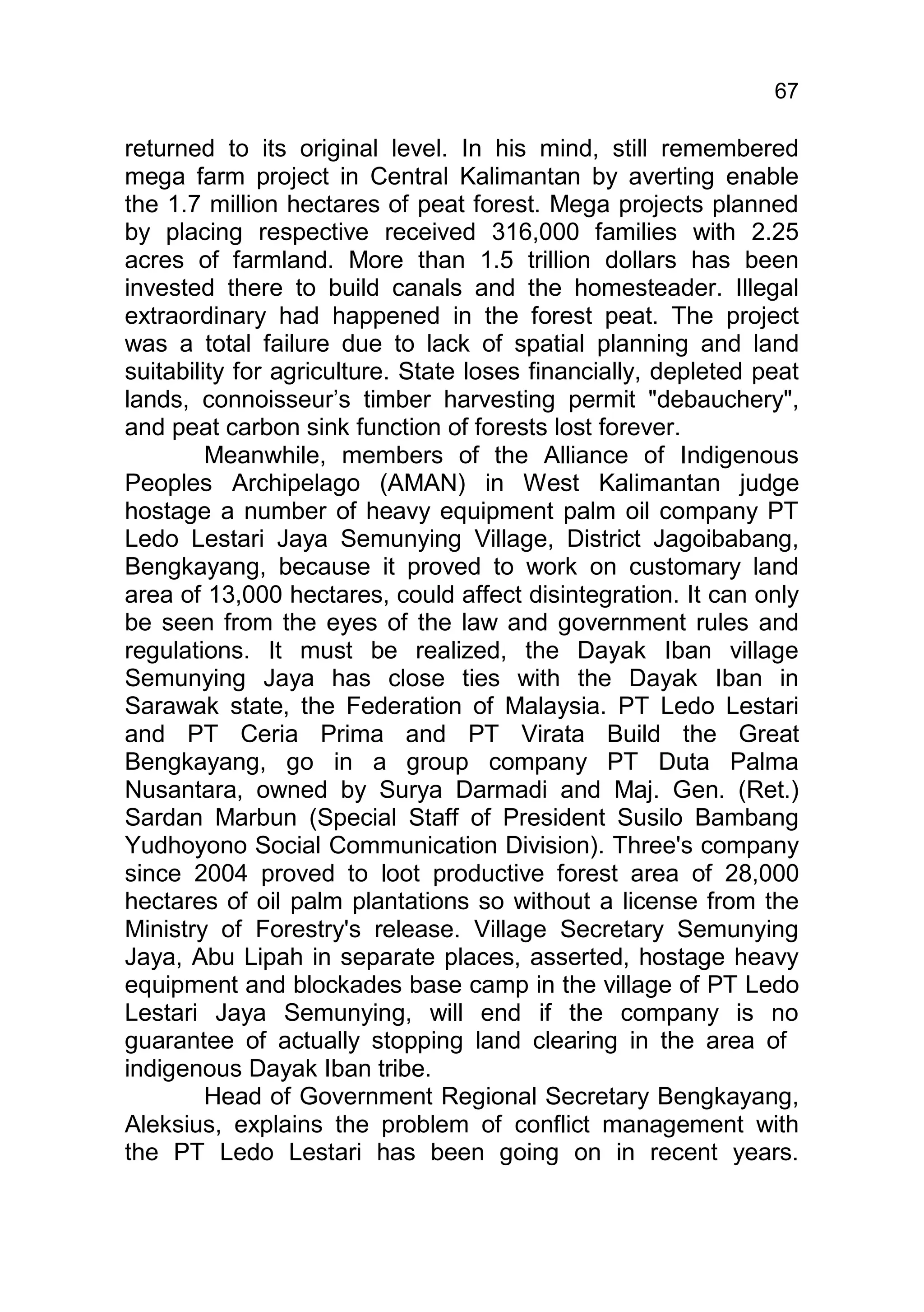 67

returned to its original level. In his mind, still remembered
mega farm project in Central Kalimantan by averting enable
the 1.7 million hectares of peat forest. Mega projects planned
by placing respective received 316,000 families with 2.25
acres of farmland. More than 1.5 trillion dollars has been
invested there to build canals and the homesteader. Illegal
extraordinary had happened in the forest peat. The project
was a total failure due to lack of spatial planning and land
suitability for agriculture. State loses financially, depleted peat
lands, connoisseur’s timber harvesting permit "debauchery",
and peat carbon sink function of forests lost forever.
         Meanwhile, members of the Alliance of Indigenous
Peoples Archipelago (AMAN) in West Kalimantan judge
hostage a number of heavy equipment palm oil company PT
Ledo Lestari Jaya Semunying Village, District Jagoibabang,
Bengkayang, because it proved to work on customary land
area of 13,000 hectares, could affect disintegration. It can only
be seen from the eyes of the law and government rules and
regulations. It must be realized, the Dayak Iban village
Semunying Jaya has close ties with the Dayak Iban in
Sarawak state, the Federation of Malaysia. PT Ledo Lestari
and PT Ceria Prima and PT Virata Build the Great
Bengkayang, go in a group company PT Duta Palma
Nusantara, owned by Surya Darmadi and Maj. Gen. (Ret.)
Sardan Marbun (Special Staff of President Susilo Bambang
Yudhoyono Social Communication Division). Three's company
since 2004 proved to loot productive forest area of 28,000
hectares of oil palm plantations so without a license from the
Ministry of Forestry's release. Village Secretary Semunying
Jaya, Abu Lipah in separate places, asserted, hostage heavy
equipment and blockades base camp in the village of PT Ledo
Lestari Jaya Semunying, will end if the company is no
guarantee of actually stopping land clearing in the area of
indigenous Dayak Iban tribe.
         Head of Government Regional Secretary Bengkayang,
Aleksius, explains the problem of conflict management with
the PT Ledo Lestari has been going on in recent years.
 