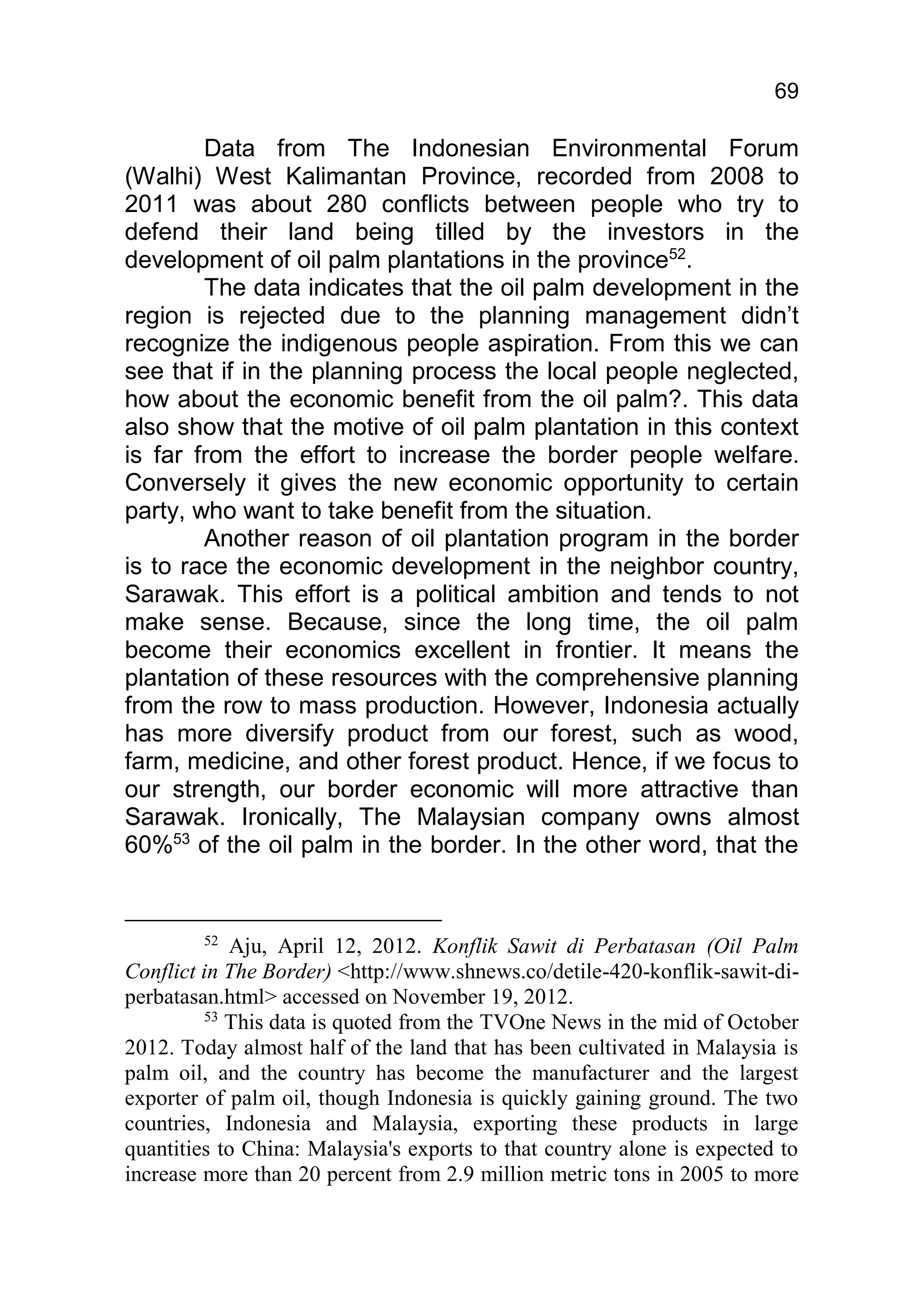 69

        Data from The Indonesian Environmental Forum
(Walhi) West Kalimantan Province, recorded from 2008 to
2011 was about 280 conflicts between people who try to
defend their land being tilled by the investors in the
development of oil palm plantations in the province52.
        The data indicates that the oil palm development in the
region is rejected due to the planning management didn’t
recognize the indigenous people aspiration. From this we can
see that if in the planning process the local people neglected,
how about the economic benefit from the oil palm?. This data
also show that the motive of oil palm plantation in this context
is far from the effort to increase the border people welfare.
Conversely it gives the new economic opportunity to certain
party, who want to take benefit from the situation.
        Another reason of oil plantation program in the border
is to race the economic development in the neighbor country,
Sarawak. This effort is a political ambition and tends to not
make sense. Because, since the long time, the oil palm
become their economics excellent in frontier. It means the
plantation of these resources with the comprehensive planning
from the row to mass production. However, Indonesia actually
has more diversify product from our forest, such as wood,
farm, medicine, and other forest product. Hence, if we focus to
our strength, our border economic will more attractive than
Sarawak. Ironically, The Malaysian company owns almost
60%53 of the oil palm in the border. In the other word, that the


        52
            Aju, April 12, 2012. Konflik Sawit di Perbatasan (Oil Palm
Conflict in The Border) <http://www.shnews.co/detile-420-konflik-sawit-di-
perbatasan.html> accessed on November 19, 2012.
         53
            This data is quoted from the TVOne News in the mid of October
2012. Today almost half of the land that has been cultivated in Malaysia is
palm oil, and the country has become the manufacturer and the largest
exporter of palm oil, though Indonesia is quickly gaining ground. The two
countries, Indonesia and Malaysia, exporting these products in large
quantities to China: Malaysia's exports to that country alone is expected to
increase more than 20 percent from 2.9 million metric tons in 2005 to more
 