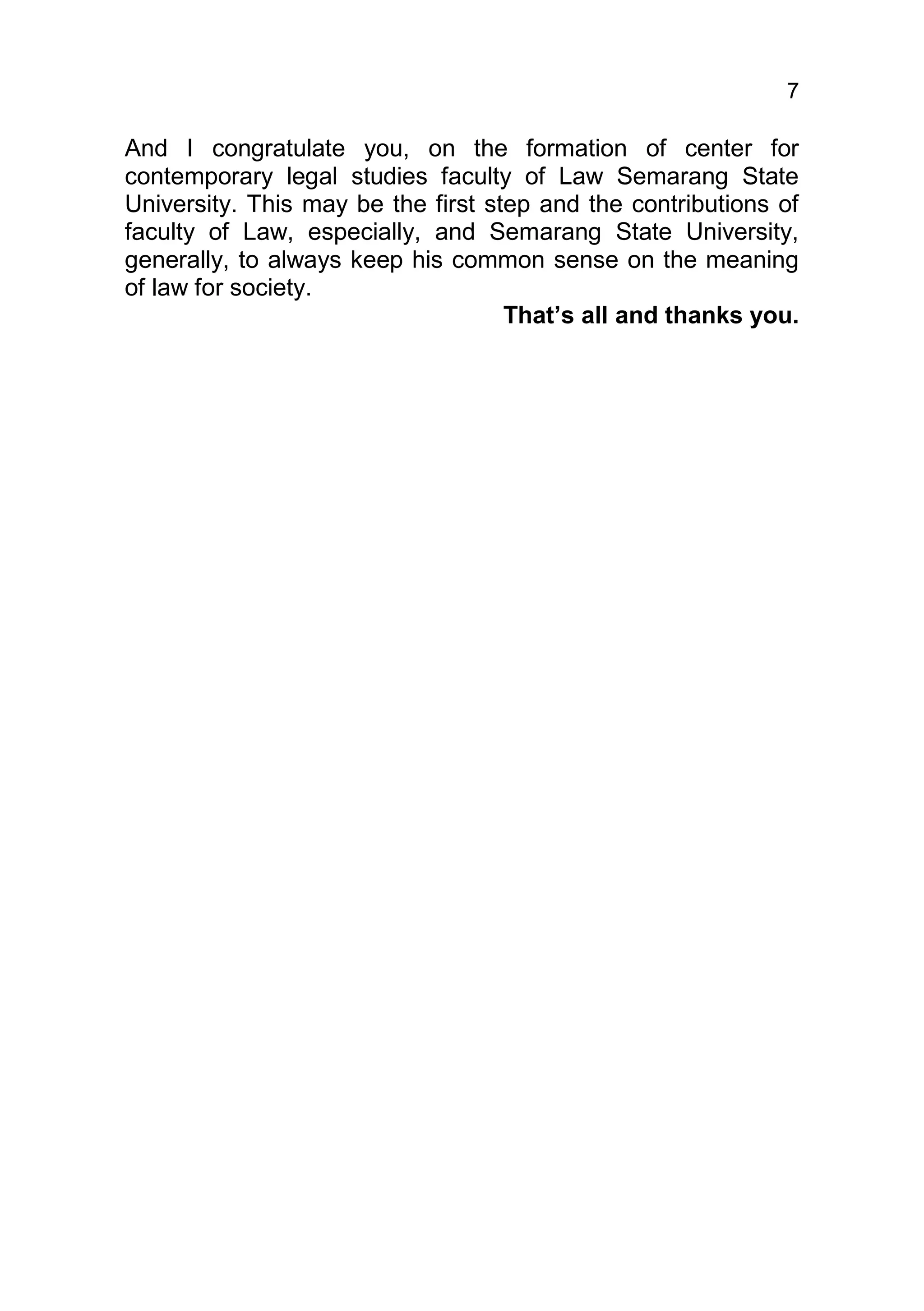7

And I congratulate you, on the formation of center for
contemporary legal studies faculty of Law Semarang State
University. This may be the first step and the contributions of
faculty of Law, especially, and Semarang State University,
generally, to always keep his common sense on the meaning
of law for society.
                                    That’s all and thanks you.
 