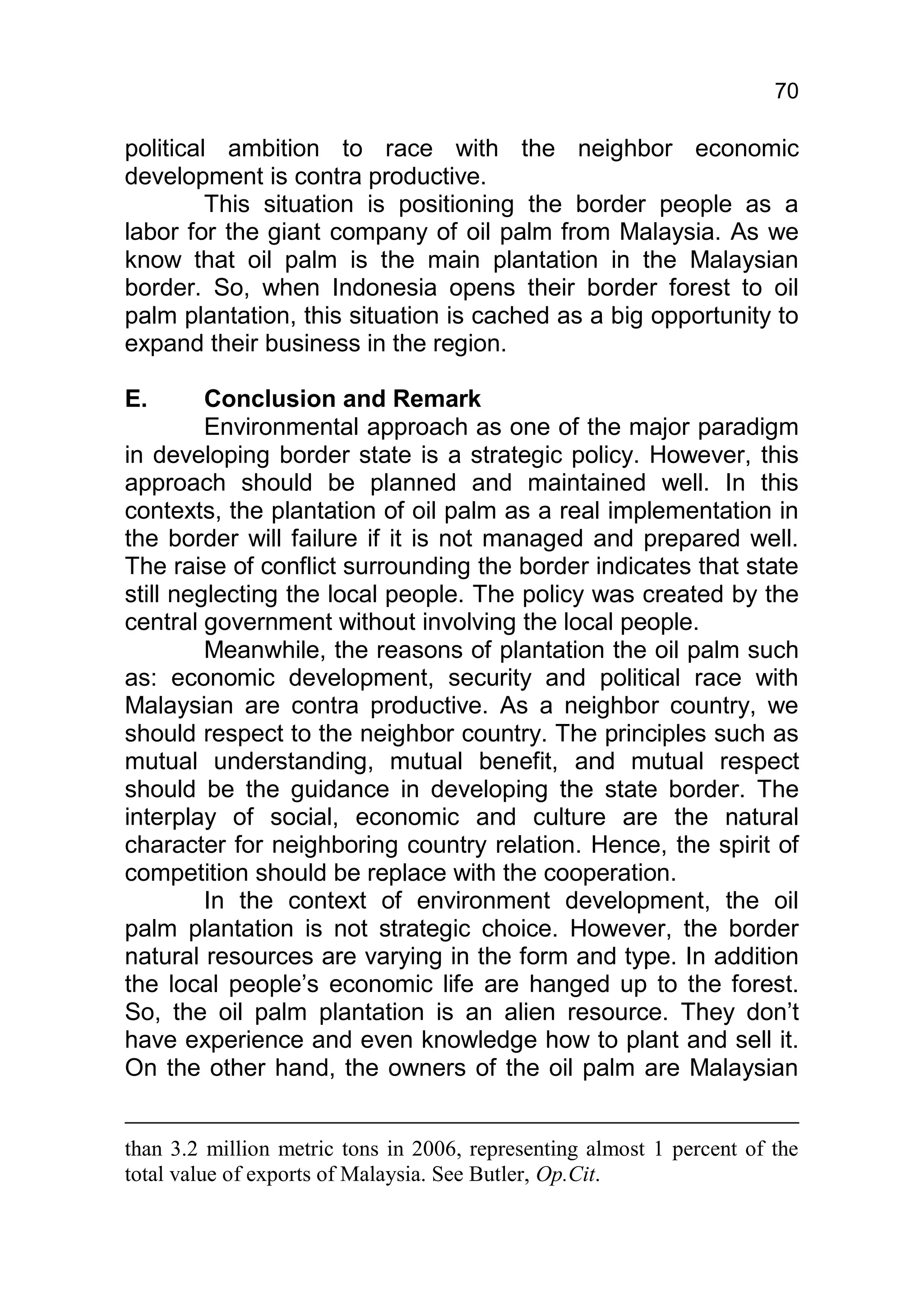 70

political ambition to race with the neighbor economic
development is contra productive.
         This situation is positioning the border people as a
labor for the giant company of oil palm from Malaysia. As we
know that oil palm is the main plantation in the Malaysian
border. So, when Indonesia opens their border forest to oil
palm plantation, this situation is cached as a big opportunity to
expand their business in the region.

E.       Conclusion and Remark
         Environmental approach as one of the major paradigm
in developing border state is a strategic policy. However, this
approach should be planned and maintained well. In this
contexts, the plantation of oil palm as a real implementation in
the border will failure if it is not managed and prepared well.
The raise of conflict surrounding the border indicates that state
still neglecting the local people. The policy was created by the
central government without involving the local people.
         Meanwhile, the reasons of plantation the oil palm such
as: economic development, security and political race with
Malaysian are contra productive. As a neighbor country, we
should respect to the neighbor country. The principles such as
mutual understanding, mutual benefit, and mutual respect
should be the guidance in developing the state border. The
interplay of social, economic and culture are the natural
character for neighboring country relation. Hence, the spirit of
competition should be replace with the cooperation.
         In the context of environment development, the oil
palm plantation is not strategic choice. However, the border
natural resources are varying in the form and type. In addition
the local people’s economic life are hanged up to the forest.
So, the oil palm plantation is an alien resource. They don’t
have experience and even knowledge how to plant and sell it.
On the other hand, the owners of the oil palm are Malaysian


than 3.2 million metric tons in 2006, representing almost 1 percent of the
total value of exports of Malaysia. See Butler, Op.Cit.
 