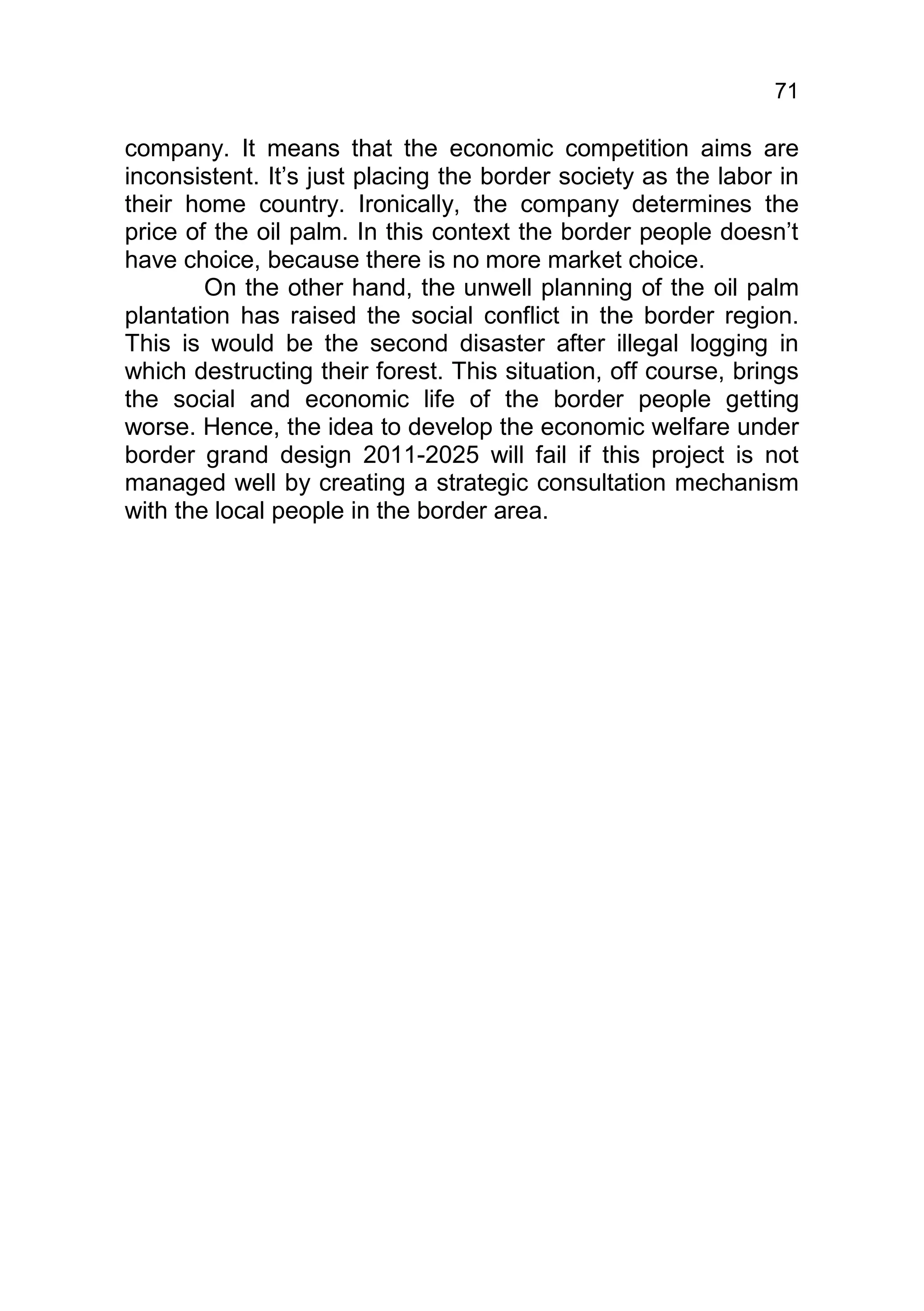 71

company. It means that the economic competition aims are
inconsistent. It’s just placing the border society as the labor in
their home country. Ironically, the company determines the
price of the oil palm. In this context the border people doesn’t
have choice, because there is no more market choice.
        On the other hand, the unwell planning of the oil palm
plantation has raised the social conflict in the border region.
This is would be the second disaster after illegal logging in
which destructing their forest. This situation, off course, brings
the social and economic life of the border people getting
worse. Hence, the idea to develop the economic welfare under
border grand design 2011-2025 will fail if this project is not
managed well by creating a strategic consultation mechanism
with the local people in the border area.
 