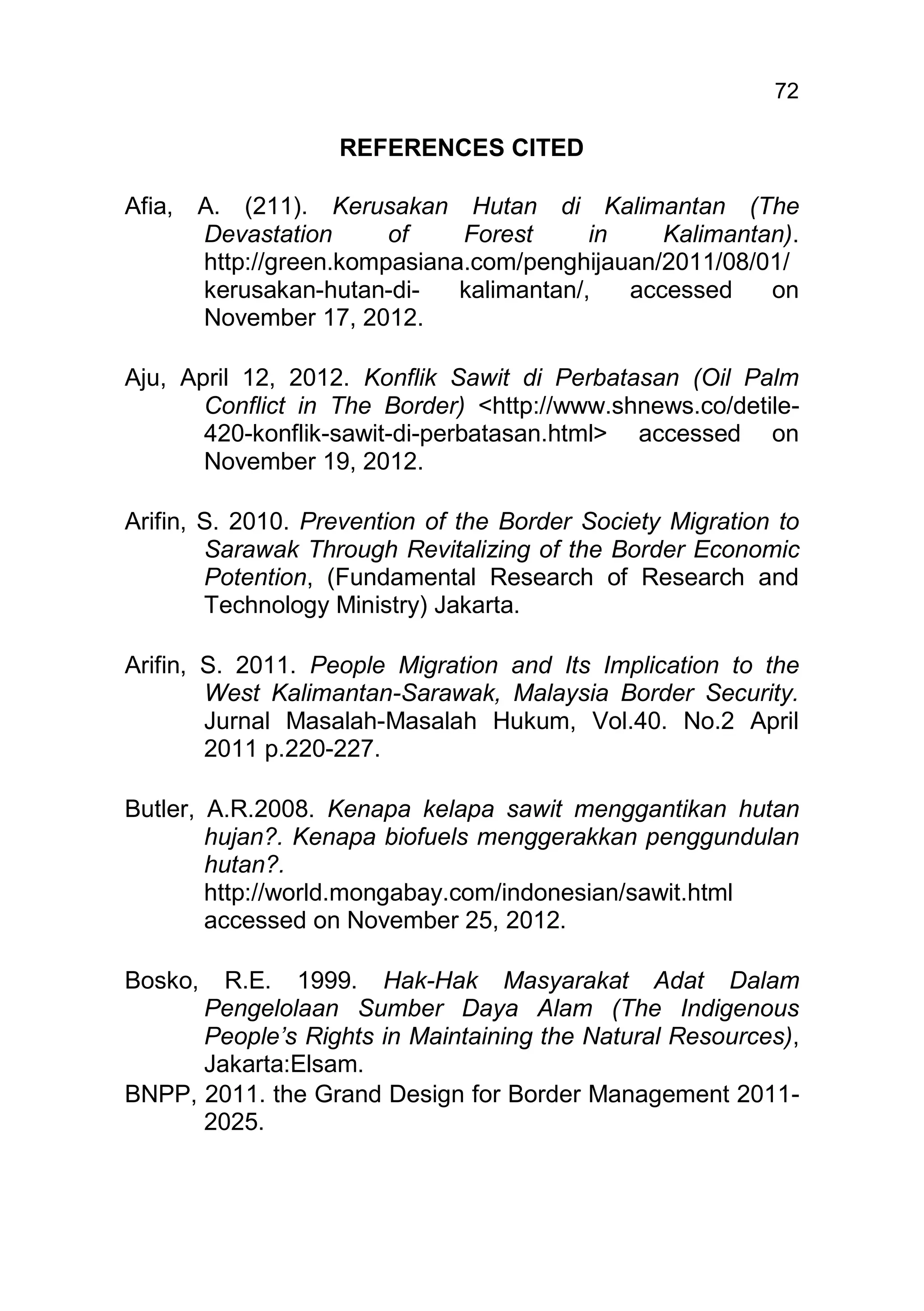 72

                    REFERENCES CITED

Afia,   A. (211). Kerusakan Hutan di Kalimantan (The
        Devastation      of    Forest      in    Kalimantan).
        http://green.kompasiana.com/penghijauan/2011/08/01/
        kerusakan-hutan-di-    kalimantan/,   accessed    on
        November 17, 2012.

Aju, April 12, 2012. Konflik Sawit di Perbatasan (Oil Palm
       Conflict in The Border) <http://www.shnews.co/detile-
       420-konflik-sawit-di-perbatasan.html> accessed on
       November 19, 2012.

Arifin, S. 2010. Prevention of the Border Society Migration to
        Sarawak Through Revitalizing of the Border Economic
        Potention, (Fundamental Research of Research and
        Technology Ministry) Jakarta.

Arifin, S. 2011. People Migration and Its Implication to the
        West Kalimantan-Sarawak, Malaysia Border Security.
        Jurnal Masalah-Masalah Hukum, Vol.40. No.2 April
        2011 p.220-227.

Butler, A.R.2008. Kenapa kelapa sawit menggantikan hutan
        hujan?. Kenapa biofuels menggerakkan penggundulan
        hutan?.
        http://world.mongabay.com/indonesian/sawit.html
        accessed on November 25, 2012.

Bosko,  R.E. 1999. Hak-Hak Masyarakat Adat Dalam
      Pengelolaan Sumber Daya Alam (The Indigenous
      People’s Rights in Maintaining the Natural Resources),
      Jakarta:Elsam.
BNPP, 2011. the Grand Design for Border Management 2011-
      2025.
 