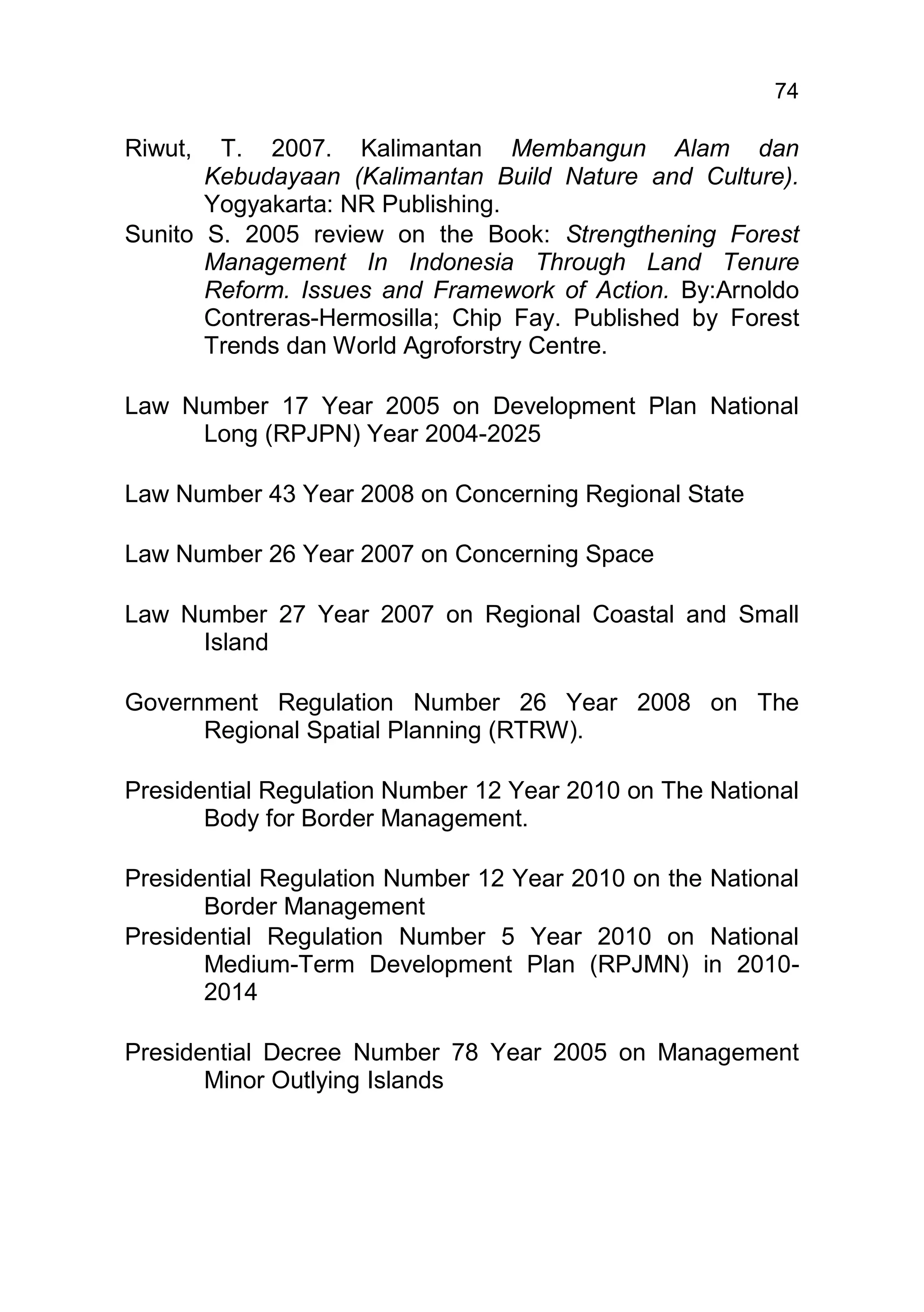 74

Riwut,  T. 2007. Kalimantan Membangun Alam dan
       Kebudayaan (Kalimantan Build Nature and Culture).
       Yogyakarta: NR Publishing.
Sunito S. 2005 review on the Book: Strengthening Forest
       Management In Indonesia Through Land Tenure
       Reform. Issues and Framework of Action. By:Arnoldo
       Contreras-Hermosilla; Chip Fay. Published by Forest
       Trends dan World Agroforstry Centre.

Law Number 17 Year 2005 on Development Plan National
     Long (RPJPN) Year 2004-2025

Law Number 43 Year 2008 on Concerning Regional State

Law Number 26 Year 2007 on Concerning Space

Law Number 27 Year 2007 on Regional Coastal and Small
     Island

Government Regulation Number 26 Year 2008 on The
      Regional Spatial Planning (RTRW).

Presidential Regulation Number 12 Year 2010 on The National
       Body for Border Management.

Presidential Regulation Number 12 Year 2010 on the National
       Border Management
Presidential Regulation Number 5 Year 2010 on National
       Medium-Term Development Plan (RPJMN) in 2010-
       2014

Presidential Decree Number 78 Year 2005 on Management
       Minor Outlying Islands
 