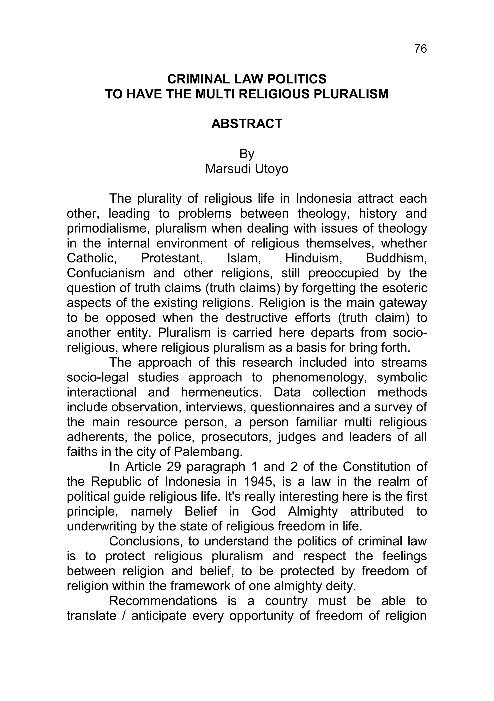 76

               CRIMINAL LAW POLITICS
       TO HAVE THE MULTI RELIGIOUS PLURALISM

                             ABSTRACT

                                 By
                            Marsudi Utoyo

         The plurality of religious life in Indonesia attract each
other, leading to problems between theology, history and
primodialisme, pluralism when dealing with issues of theology
in the internal environment of religious themselves, whether
Catholic,      Protestant,       Islam,      Hinduism,      Buddhism,
Confucianism and other religions, still preoccupied by the
question of truth claims (truth claims) by forgetting the esoteric
aspects of the existing religions. Religion is the main gateway
to be opposed when the destructive efforts (truth claim) to
another entity. Pluralism is carried here departs from socio-
religious, where religious pluralism as a basis for bring forth.
         The approach of this research included into streams
socio-legal studies approach to phenomenology, symbolic
interactional and hermeneutics. Data collection methods
include observation, interviews, questionnaires and a survey of
the main resource person, a person familiar multi religious
adherents, the police, prosecutors, judges and leaders of all
faiths in the city of Palembang.
         In Article 29 paragraph 1 and 2 of the Constitution of
the Republic of Indonesia in 1945, is a law in the realm of
political guide religious life. It's really interesting here is the first
principle, namely Belief in God Almighty attributed to
underwriting by the state of religious freedom in life.
         Conclusions, to understand the politics of criminal law
is to protect religious pluralism and respect the feelings
between religion and belief, to be protected by freedom of
religion within the framework of one almighty deity.
         Recommendations is a country must be able to
translate / anticipate every opportunity of freedom of religion
 