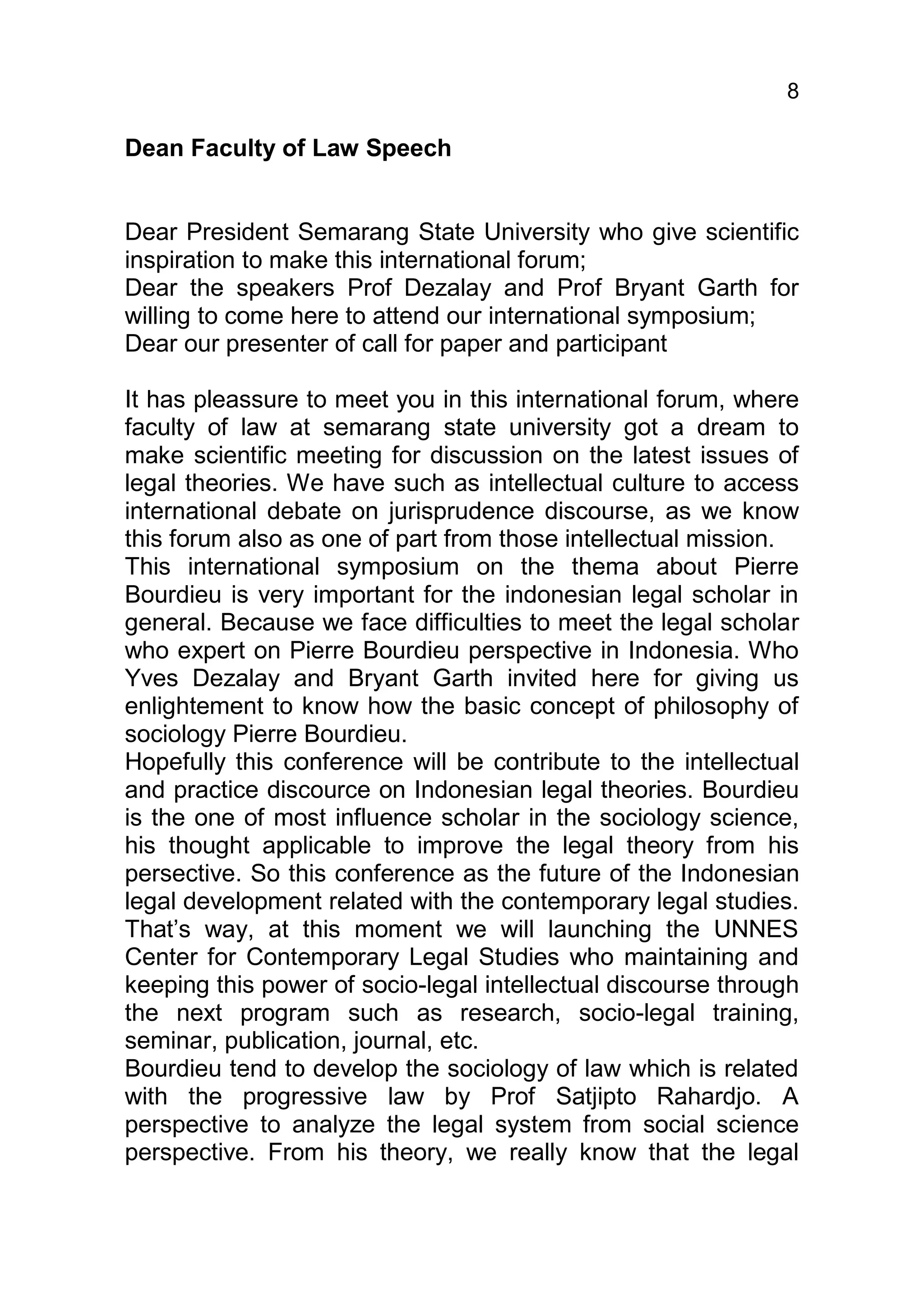 8

Dean Faculty of Law Speech


Dear President Semarang State University who give scientific
inspiration to make this international forum;
Dear the speakers Prof Dezalay and Prof Bryant Garth for
willing to come here to attend our international symposium;
Dear our presenter of call for paper and participant

It has pleassure to meet you in this international forum, where
faculty of law at semarang state university got a dream to
make scientific meeting for discussion on the latest issues of
legal theories. We have such as intellectual culture to access
international debate on jurisprudence discourse, as we know
this forum also as one of part from those intellectual mission.
This international symposium on the thema about Pierre
Bourdieu is very important for the indonesian legal scholar in
general. Because we face difficulties to meet the legal scholar
who expert on Pierre Bourdieu perspective in Indonesia. Who
Yves Dezalay and Bryant Garth invited here for giving us
enlightement to know how the basic concept of philosophy of
sociology Pierre Bourdieu.
Hopefully this conference will be contribute to the intellectual
and practice discource on Indonesian legal theories. Bourdieu
is the one of most influence scholar in the sociology science,
his thought applicable to improve the legal theory from his
persective. So this conference as the future of the Indonesian
legal development related with the contemporary legal studies.
That’s way, at this moment we will launching the UNNES
Center for Contemporary Legal Studies who maintaining and
keeping this power of socio-legal intellectual discourse through
the next program such as research, socio-legal training,
seminar, publication, journal, etc.
Bourdieu tend to develop the sociology of law which is related
with the progressive law by Prof Satjipto Rahardjo. A
perspective to analyze the legal system from social science
perspective. From his theory, we really know that the legal
 