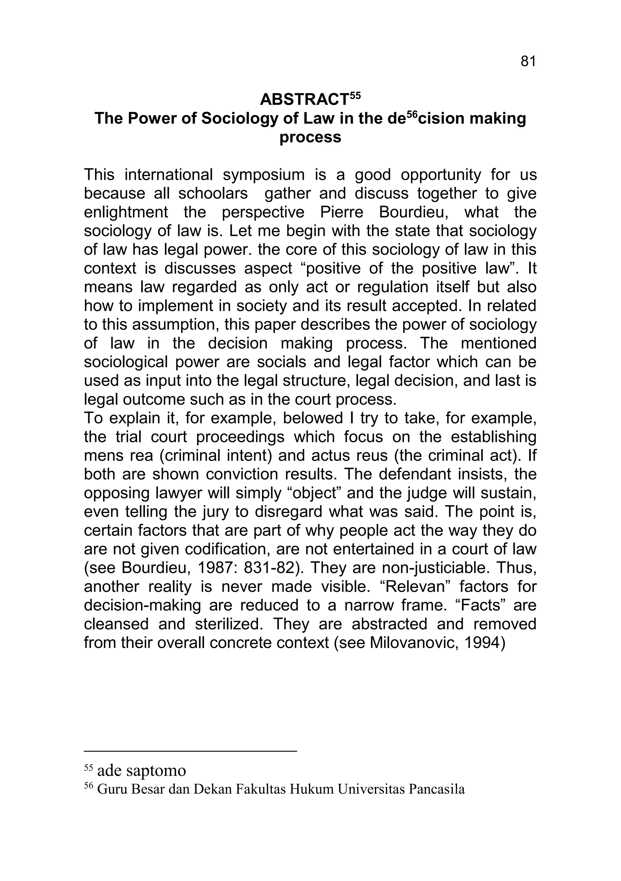 81

                         ABSTRACT55
     The Power of Sociology of Law in the de56cision making
                           process

This international symposium is a good opportunity for us
because all schoolars gather and discuss together to give
enlightment the perspective Pierre Bourdieu, what the
sociology of law is. Let me begin with the state that sociology
of law has legal power. the core of this sociology of law in this
context is discusses aspect “positive of the positive law”. It
means law regarded as only act or regulation itself but also
how to implement in society and its result accepted. In related
to this assumption, this paper describes the power of sociology
of law in the decision making process. The mentioned
sociological power are socials and legal factor which can be
used as input into the legal structure, legal decision, and last is
legal outcome such as in the court process.
To explain it, for example, belowed I try to take, for example,
the trial court proceedings which focus on the establishing
mens rea (criminal intent) and actus reus (the criminal act). If
both are shown conviction results. The defendant insists, the
opposing lawyer will simply “object” and the judge will sustain,
even telling the jury to disregard what was said. The point is,
certain factors that are part of why people act the way they do
are not given codification, are not entertained in a court of law
(see Bourdieu, 1987: 831-82). They are non-justiciable. Thus,
another reality is never made visible. “Relevan” factors for
decision-making are reduced to a narrow frame. “Facts” are
cleansed and sterilized. They are abstracted and removed
from their overall concrete context (see Milovanovic, 1994)




55
     ade saptomo
56
     Guru Besar dan Dekan Fakultas Hukum Universitas Pancasila
 