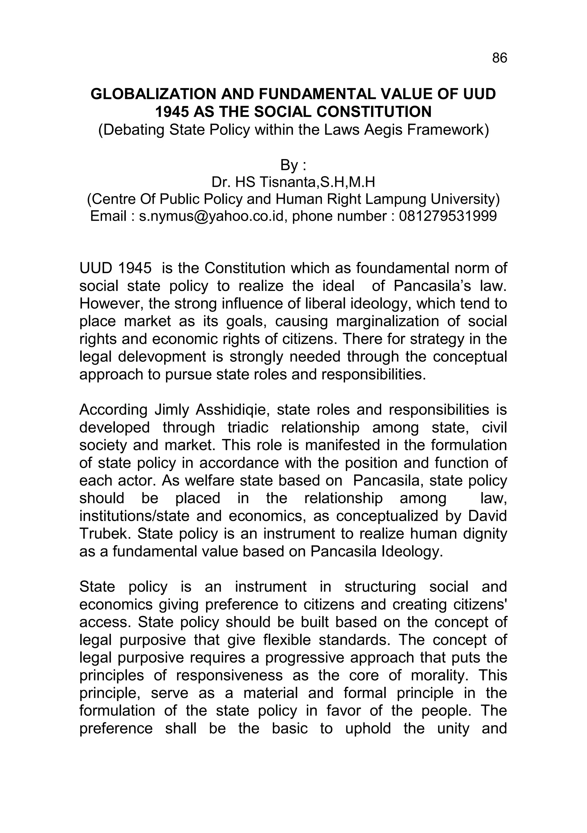 86

 GLOBALIZATION AND FUNDAMENTAL VALUE OF UUD
          1945 AS THE SOCIAL CONSTITUTION
  (Debating State Policy within the Laws Aegis Framework)

                              By :
                    Dr. HS Tisnanta,S.H,M.H
 (Centre Of Public Policy and Human Right Lampung University)
  Email : s.nymus@yahoo.co.id, phone number : 081279531999


UUD 1945 is the Constitution which as foundamental norm of
social state policy to realize the ideal of Pancasila’s law.
However, the strong influence of liberal ideology, which tend to
place market as its goals, causing marginalization of social
rights and economic rights of citizens. There for strategy in the
legal delevopment is strongly needed through the conceptual
approach to pursue state roles and responsibilities.

According Jimly Asshidiqie, state roles and responsibilities is
developed through triadic relationship among state, civil
society and market. This role is manifested in the formulation
of state policy in accordance with the position and function of
each actor. As welfare state based on Pancasila, state policy
should be placed in the relationship among                 law,
institutions/state and economics, as conceptualized by David
Trubek. State policy is an instrument to realize human dignity
as a fundamental value based on Pancasila Ideology.

State policy is an instrument in structuring social and
economics giving preference to citizens and creating citizens'
access. State policy should be built based on the concept of
legal purposive that give flexible standards. The concept of
legal purposive requires a progressive approach that puts the
principles of responsiveness as the core of morality. This
principle, serve as a material and formal principle in the
formulation of the state policy in favor of the people. The
preference shall be the basic to uphold the unity and
 