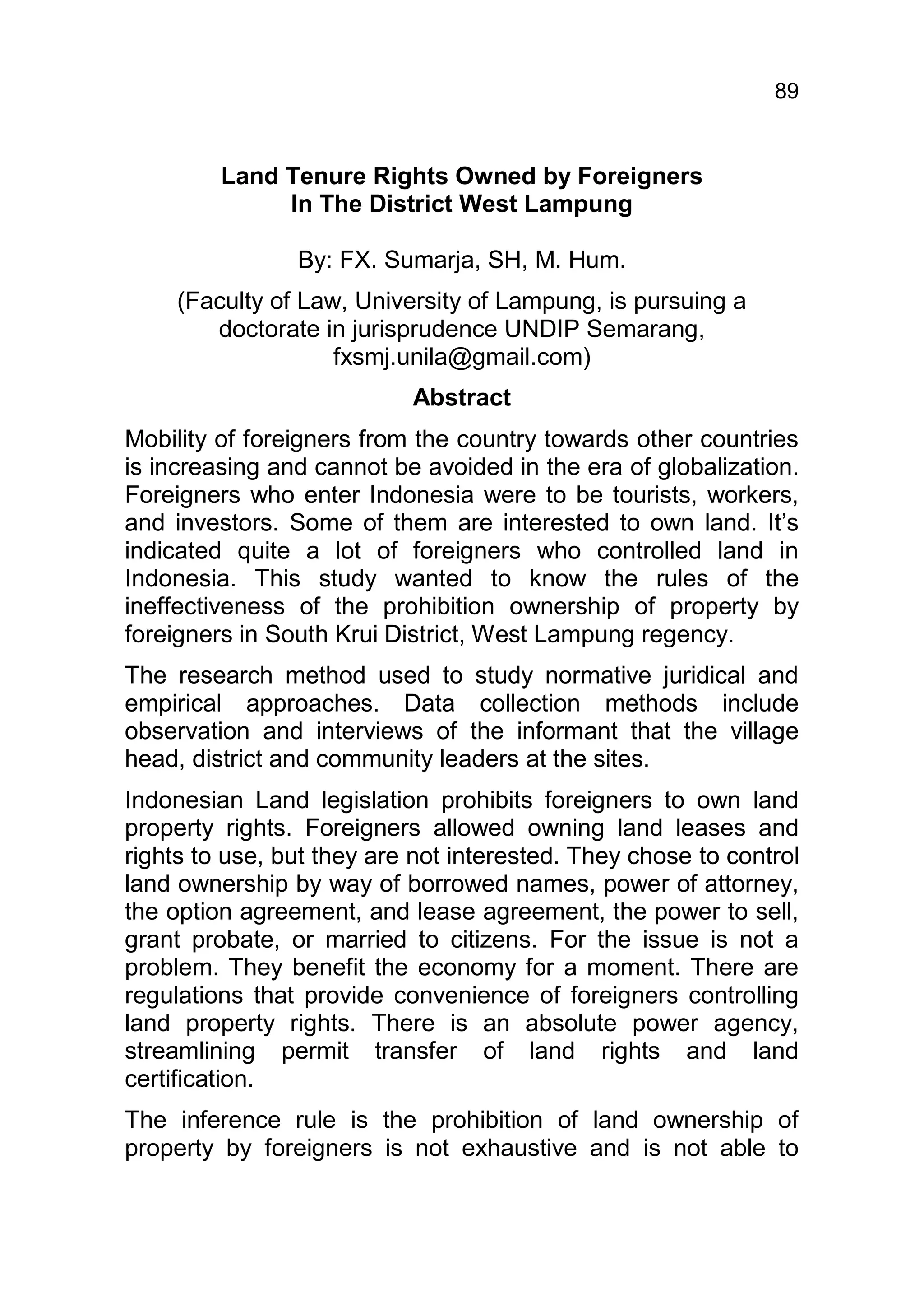 89


         Land Tenure Rights Owned by Foreigners
              In The District West Lampung

                By: FX. Sumarja, SH, M. Hum.
     (Faculty of Law, University of Lampung, is pursuing a
        doctorate in jurisprudence UNDIP Semarang,
                    fxsmj.unila@gmail.com)
                           Abstract
Mobility of foreigners from the country towards other countries
is increasing and cannot be avoided in the era of globalization.
Foreigners who enter Indonesia were to be tourists, workers,
and investors. Some of them are interested to own land. It’s
indicated quite a lot of foreigners who controlled land in
Indonesia. This study wanted to know the rules of the
ineffectiveness of the prohibition ownership of property by
foreigners in South Krui District, West Lampung regency.
The research method used to study normative juridical and
empirical approaches. Data collection methods include
observation and interviews of the informant that the village
head, district and community leaders at the sites.
Indonesian Land legislation prohibits foreigners to own land
property rights. Foreigners allowed owning land leases and
rights to use, but they are not interested. They chose to control
land ownership by way of borrowed names, power of attorney,
the option agreement, and lease agreement, the power to sell,
grant probate, or married to citizens. For the issue is not a
problem. They benefit the economy for a moment. There are
regulations that provide convenience of foreigners controlling
land property rights. There is an absolute power agency,
streamlining permit transfer of land rights and land
certification.
The inference rule is the prohibition of land ownership of
property by foreigners is not exhaustive and is not able to
 