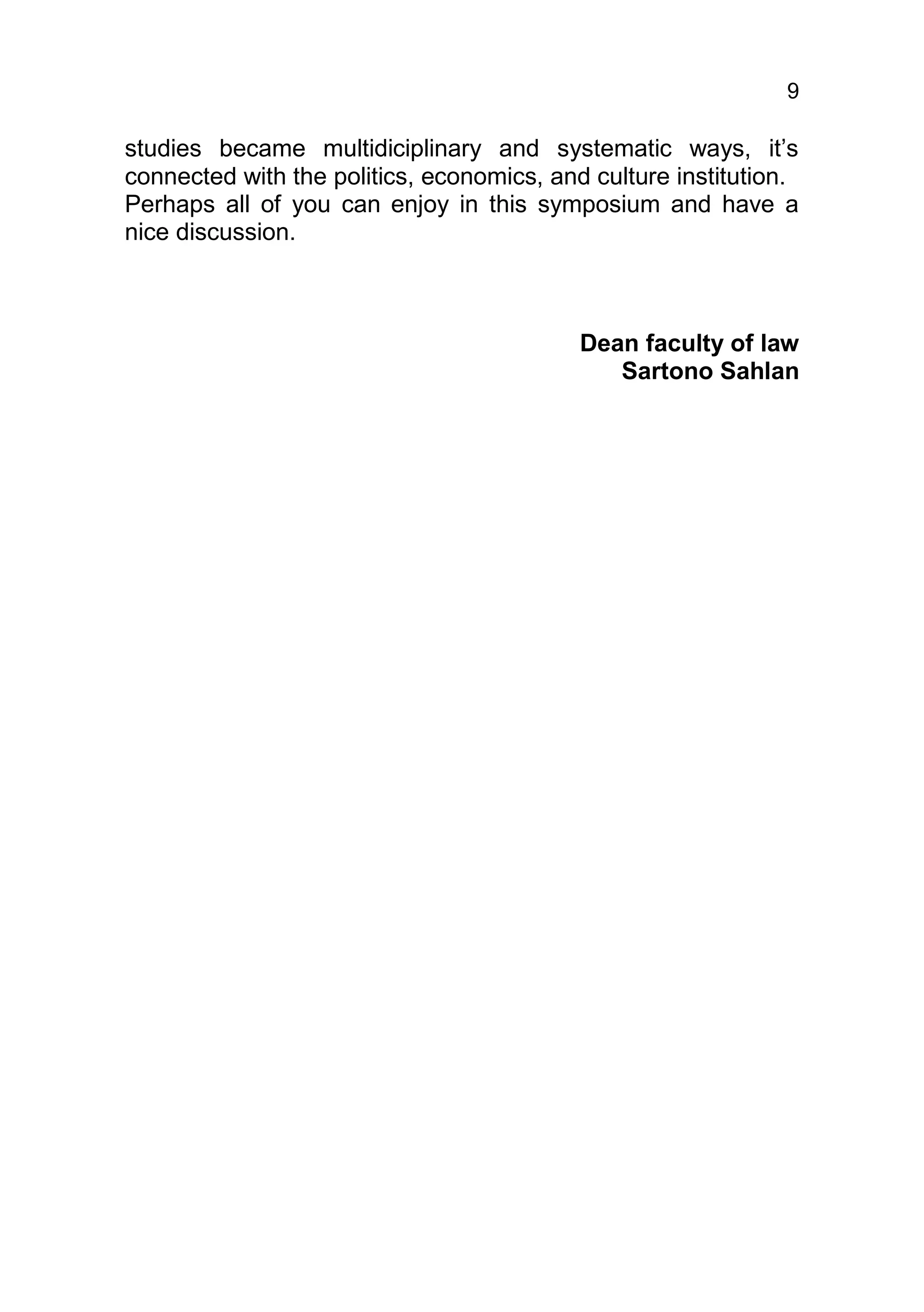 9

studies became multidiciplinary and systematic ways, it’s
connected with the politics, economics, and culture institution.
Perhaps all of you can enjoy in this symposium and have a
nice discussion.



                                           Dean faculty of law
                                              Sartono Sahlan
 