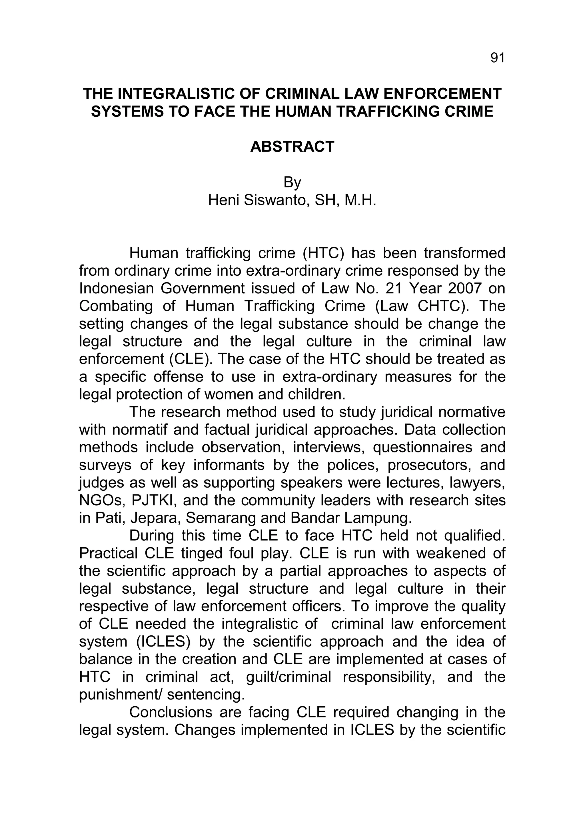 91

THE INTEGRALISTIC OF CRIMINAL LAW ENFORCEMENT
 SYSTEMS TO FACE THE HUMAN TRAFFICKING CRIME

                         ABSTRACT

                             By
                   Heni Siswanto, SH, M.H.


         Human trafficking crime (HTC) has been transformed
from ordinary crime into extra-ordinary crime responsed by the
Indonesian Government issued of Law No. 21 Year 2007 on
Combating of Human Trafficking Crime (Law CHTC). The
setting changes of the legal substance should be change the
legal structure and the legal culture in the criminal law
enforcement (CLE). The case of the HTC should be treated as
a specific offense to use in extra-ordinary measures for the
legal protection of women and children.
         The research method used to study juridical normative
with normatif and factual juridical approaches. Data collection
methods include observation, interviews, questionnaires and
surveys of key informants by the polices, prosecutors, and
judges as well as supporting speakers were lectures, lawyers,
NGOs, PJTKI, and the community leaders with research sites
in Pati, Jepara, Semarang and Bandar Lampung.
         During this time CLE to face HTC held not qualified.
Practical CLE tinged foul play. CLE is run with weakened of
the scientific approach by a partial approaches to aspects of
legal substance, legal structure and legal culture in their
respective of law enforcement officers. To improve the quality
of CLE needed the integralistic of criminal law enforcement
system (ICLES) by the scientific approach and the idea of
balance in the creation and CLE are implemented at cases of
HTC in criminal act, guilt/criminal responsibility, and the
punishment/ sentencing.
         Conclusions are facing CLE required changing in the
legal system. Changes implemented in ICLES by the scientific
 