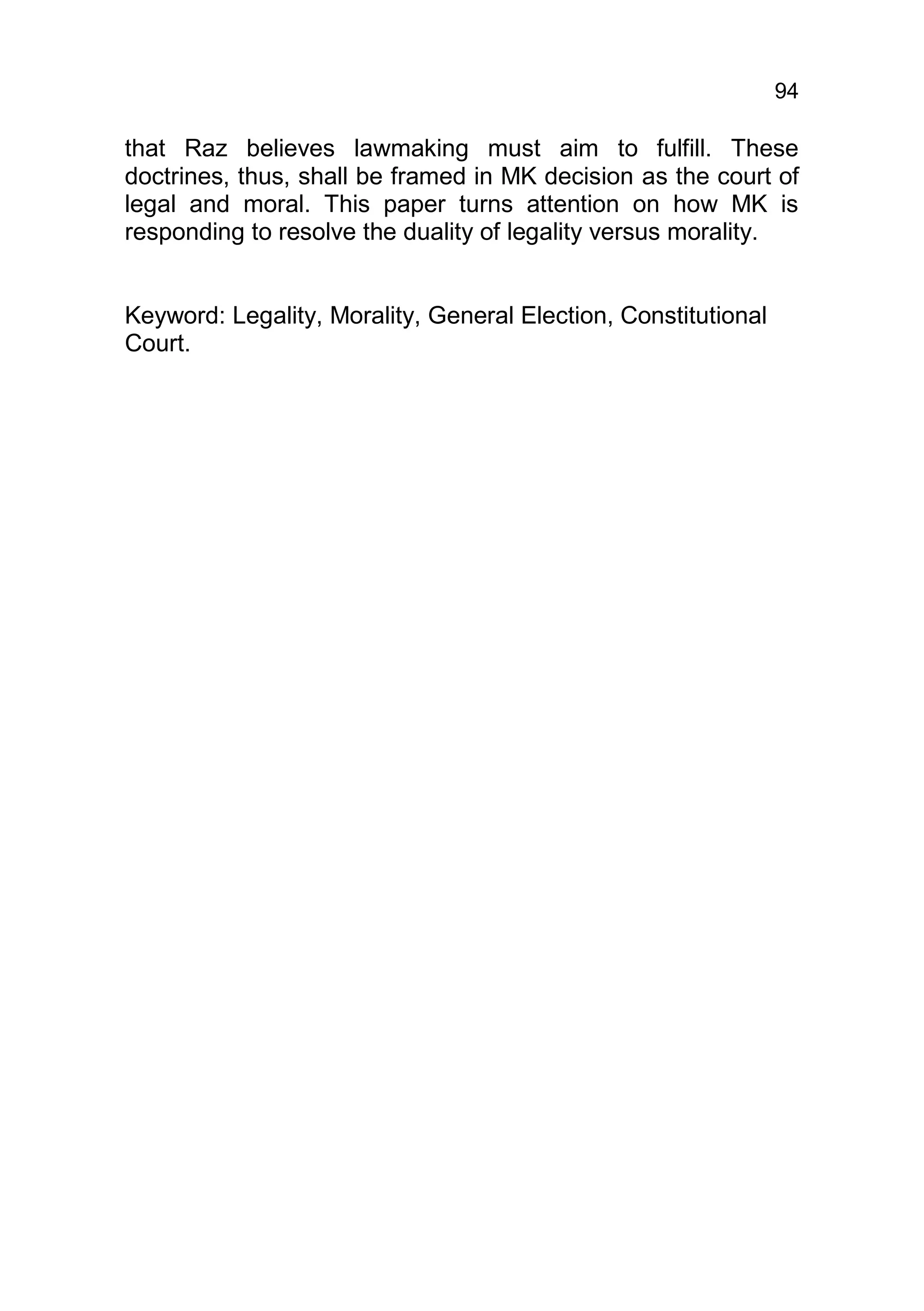94

that Raz believes lawmaking must aim to fulfill. These
doctrines, thus, shall be framed in MK decision as the court of
legal and moral. This paper turns attention on how MK is
responding to resolve the duality of legality versus morality.


Keyword: Legality, Morality, General Election, Constitutional
Court.
 