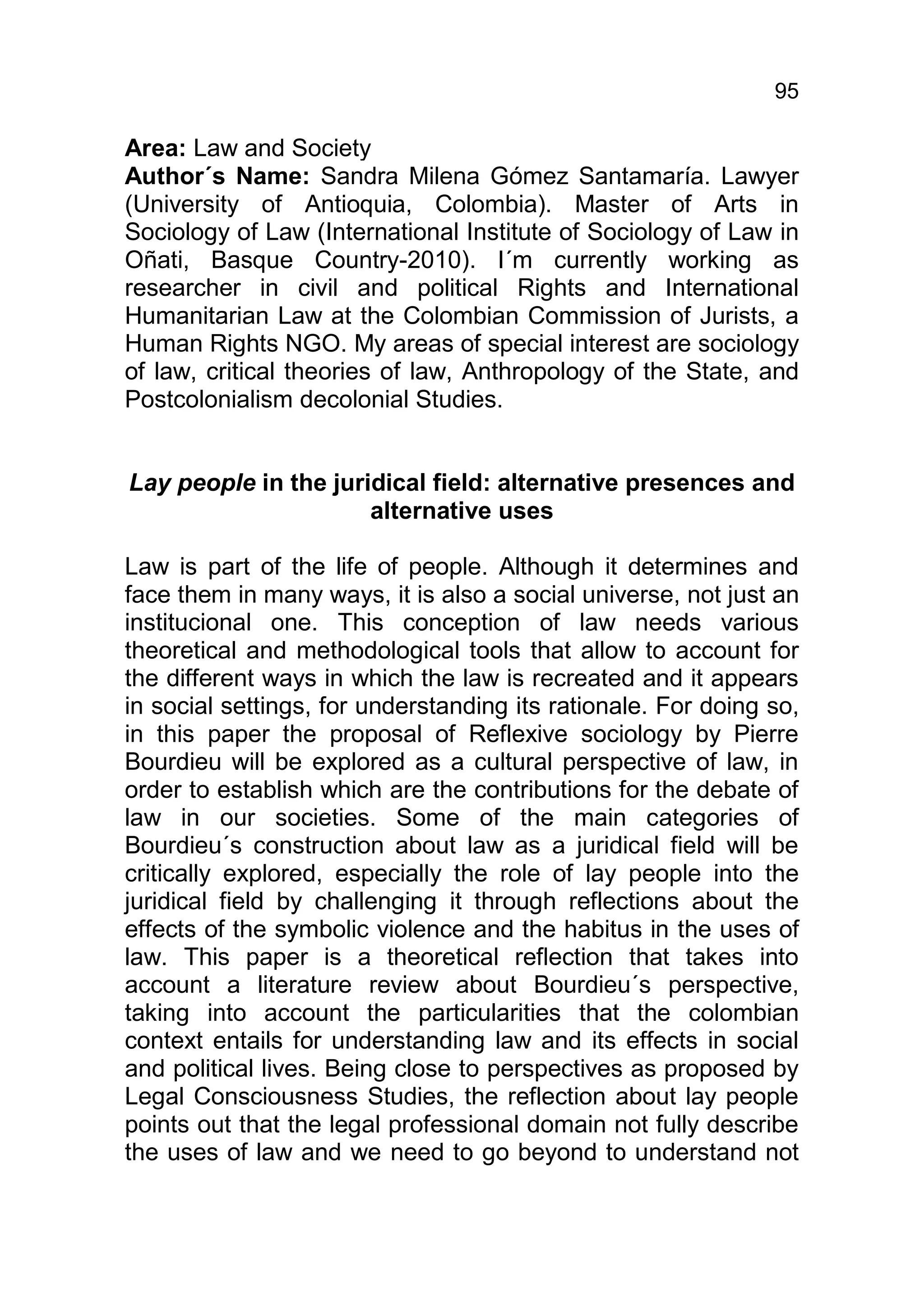 95

Area: Law and Society
Author´s Name: Sandra Milena Gómez Santamaría. Lawyer
(University of Antioquia, Colombia). Master of Arts in
Sociology of Law (International Institute of Sociology of Law in
Oñati, Basque Country-2010). I´m currently working as
researcher in civil and political Rights and International
Humanitarian Law at the Colombian Commission of Jurists, a
Human Rights NGO. My areas of special interest are sociology
of law, critical theories of law, Anthropology of the State, and
Postcolonialism decolonial Studies.


Lay people in the juridical field: alternative presences and
                      alternative uses

Law is part of the life of people. Although it determines and
face them in many ways, it is also a social universe, not just an
institucional one. This conception of law needs various
theoretical and methodological tools that allow to account for
the different ways in which the law is recreated and it appears
in social settings, for understanding its rationale. For doing so,
in this paper the proposal of Reflexive sociology by Pierre
Bourdieu will be explored as a cultural perspective of law, in
order to establish which are the contributions for the debate of
law in our societies. Some of the main categories of
Bourdieu´s construction about law as a juridical field will be
critically explored, especially the role of lay people into the
juridical field by challenging it through reflections about the
effects of the symbolic violence and the habitus in the uses of
law. This paper is a theoretical reflection that takes into
account a literature review about Bourdieu´s perspective,
taking into account the particularities that the colombian
context entails for understanding law and its effects in social
and political lives. Being close to perspectives as proposed by
Legal Consciousness Studies, the reflection about lay people
points out that the legal professional domain not fully describe
the uses of law and we need to go beyond to understand not
 