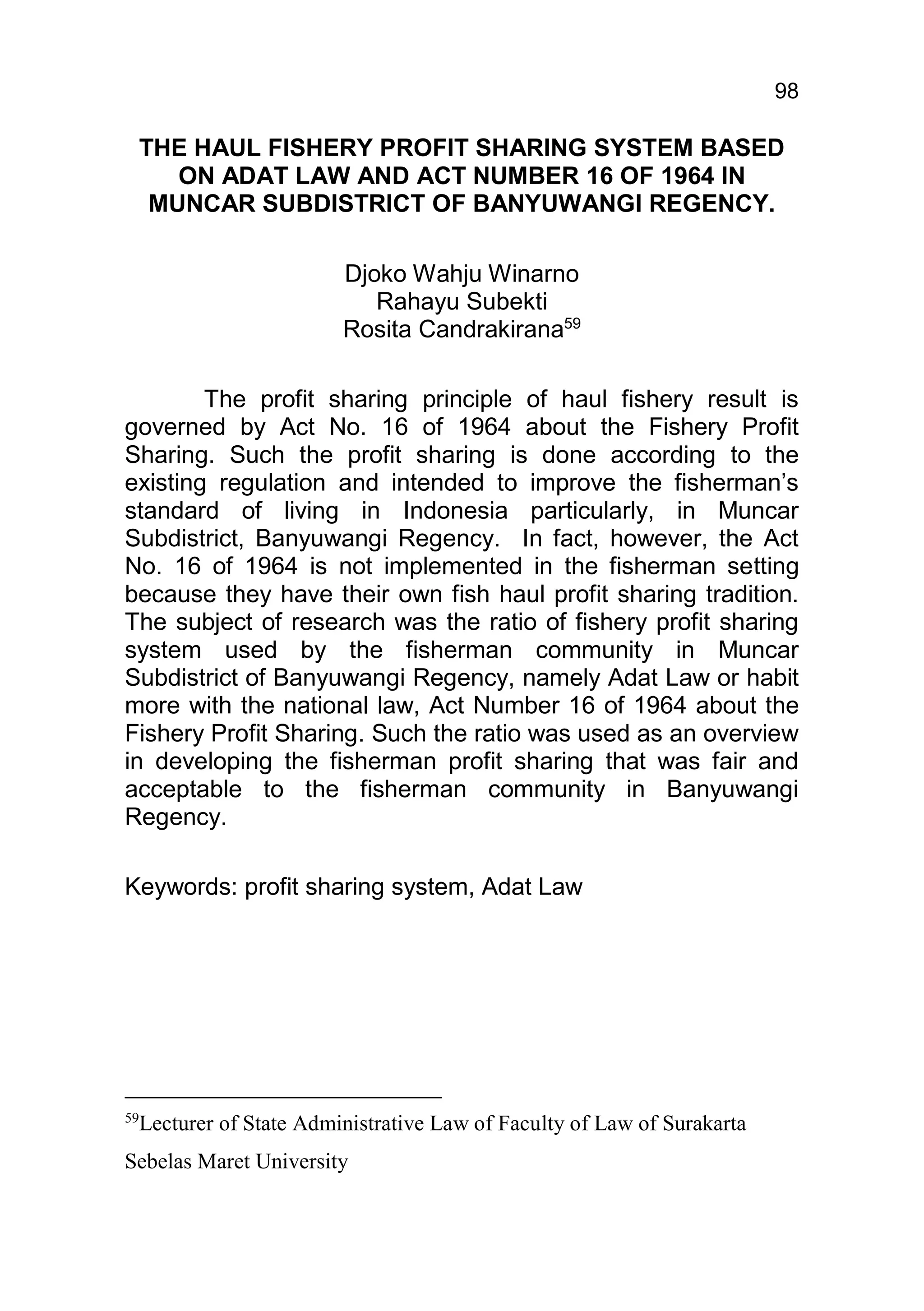 98

 THE HAUL FISHERY PROFIT SHARING SYSTEM BASED
    ON ADAT LAW AND ACT NUMBER 16 OF 1964 IN
  MUNCAR SUBDISTRICT OF BANYUWANGI REGENCY.

                       Djoko Wahju Winarno
                          Rahayu Subekti
                       Rosita Candrakirana59

        The profit sharing principle of haul fishery result is
governed by Act No. 16 of 1964 about the Fishery Profit
Sharing. Such the profit sharing is done according to the
existing regulation and intended to improve the fisherman’s
standard of living in Indonesia particularly, in Muncar
Subdistrict, Banyuwangi Regency. In fact, however, the Act
No. 16 of 1964 is not implemented in the fisherman setting
because they have their own fish haul profit sharing tradition.
The subject of research was the ratio of fishery profit sharing
system used by the fisherman community in Muncar
Subdistrict of Banyuwangi Regency, namely Adat Law or habit
more with the national law, Act Number 16 of 1964 about the
Fishery Profit Sharing. Such the ratio was used as an overview
in developing the fisherman profit sharing that was fair and
acceptable to the fisherman community in Banyuwangi
Regency.

Keywords: profit sharing system, Adat Law




59
 Lecturer of State Administrative Law of Faculty of Law of Surakarta
Sebelas Maret University
 