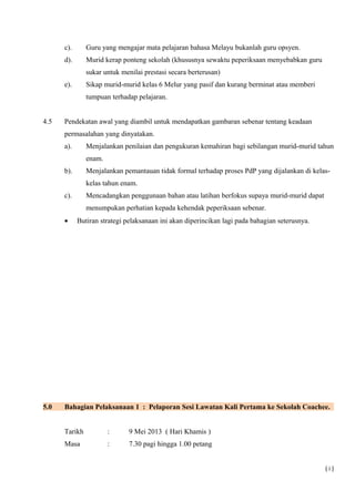 c). Guru yang mengajar mata pelajaran bahasa Melayu bukanlah guru opsyen.
d). Murid kerap ponteng sekolah (khususnya sewaktu peperiksaan menyebabkan guru
sukar untuk menilai prestasi secara berterusan)
e). Sikap murid-murid kelas 6 Melur yang pasif dan kurang berminat atau memberi
tumpuan terhadap pelajaran.
4.5 Pendekatan awal yang diambil untuk mendapatkan gambaran sebenar tentang keadaan
permasalahan yang dinyatakan.
a). Menjalankan penilaian dan pengukuran kemahiran bagi sebilangan murid-murid tahun
enam.
b). Menjalankan pemantauan tidak formal terhadap proses PdP yang dijalankan di kelas-
kelas tahun enam.
c). Mencadangkan penggunaan bahan atau latihan berfokus supaya murid-murid dapat
menumpukan perhatian kepada kehendak peperiksaan sebenar.
• Butiran strategi pelaksanaan ini akan diperincikan lagi pada bahagian seterusnya.
5.0 Bahagian Pelaksanaan 1 : Pelaporan Sesi Lawatan Kali Pertama ke Sekolah Coachee.
Tarikh : 9 Mei 2013 ( Hari Khamis )
Masa : 7.30 pagi hingga 1.00 petang
( i )
 