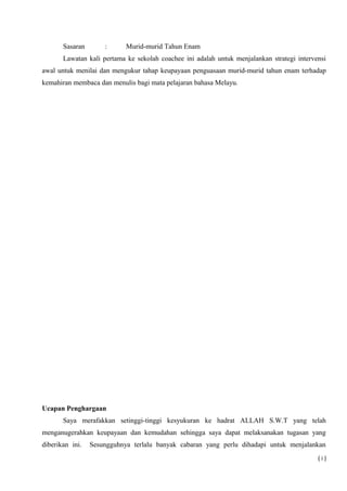 Sasaran : Murid-murid Tahun Enam
Lawatan kali pertama ke sekolah coachee ini adalah untuk menjalankan strategi intervensi
awal untuk menilai dan mengukur tahap keupayaan penguasaan murid-murid tahun enam terhadap
kemahiran membaca dan menulis bagi mata pelajaran bahasa Melayu.
Ucapan Penghargaan
Saya merafakkan setinggi-tinggi kesyukuran ke hadrat ALLAH S.W.T yang telah
menganugerahkan keupayaan dan kemudahan sehingga saya dapat melaksanakan tugasan yang
diberikan ini. Sesungguhnya terlalu banyak cabaran yang perlu dihadapi untuk menjalankan
( i )
 