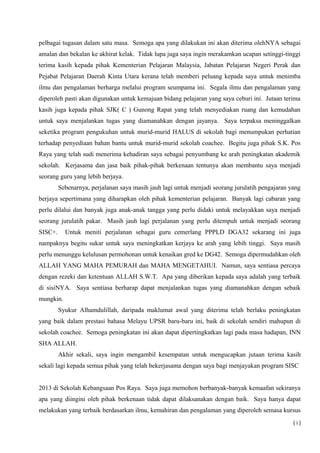 pelbagai tugasan dalam satu masa. Semoga apa yang dilakukan ini akan diterima olehNYA sebagai
amalan dan bekalan ke akhirat kelak. Tidak lupa juga saya ingin merakamkan ucapan setinggi-tinggi
terima kasih kepada pihak Kementerian Pelajaran Malaysia, Jabatan Pelajaran Negeri Perak dan
Pejabat Pelajaran Daerah Kinta Utara kerana telah memberi peluang kepada saya untuk menimba
ilmu dan pengalaman berharga melalui program seumpama ini. Segala ilmu dan pengalaman yang
diperoleh pasti akan digunakan untuk kemajuan bidang pelajaran yang saya ceburi ini. Jutaan terima
kasih juga kepada pihak SJK( C ) Gunong Rapat yang telah menyediakan ruang dan kemudahan
untuk saya menjalankan tugas yang diamanahkan dengan jayanya. Saya terpaksa meninggalkan
seketika program pengukuhan untuk murid-murid HALUS di sekolah bagi menumpukan perhatian
terhadap penyediaan bahan bantu untuk murid-murid sekolah coachee. Begitu juga pihak S.K. Pos
Raya yang telah sudi menerima kehadiran saya sebagai penyumbang ke arah peningkatan akademik
sekolah. Kerjasama dan jasa baik pihak-pihak berkenaan tentunya akan membantu saya menjadi
seorang guru yang lebih berjaya.
Sebenarnya, perjalanan saya masih jauh lagi untuk menjadi seorang jurulatih pengajaran yang
berjaya sepertimana yang diharapkan oleh pihak kementerian pelajaran. Banyak lagi cabaran yang
perlu dilalui dan banyak juga anak-anak tangga yang perlu didaki untuk melayakkan saya menjadi
seorang jurulatih pakar. Masih jauh lagi perjalanan yang perlu ditempuh untuk menjadi seorang
SISC+. Untuk meniti perjalanan sebagai guru cemerlang PPPLD DGA32 sekarang ini juga
nampaknya begitu sukar untuk saya meningkatkan kerjaya ke arah yang lebih tinggi. Saya masih
perlu menunggu kelulusan permohonan untuk kenaikan gred ke DG42. Semoga dipermudahkan oleh
ALLAH YANG MAHA PEMURAH dan MAHA MENGETAHUI. Namun, saya sentiasa percaya
dengan rezeki dan ketentuan ALLAH S.W.T. Apa yang diberikan kepada saya adalah yang terbaik
di sisiNYA. Saya sentiasa berharap dapat menjalankan tugas yang diamanahkan dengan sebaik
mungkin.
Syukur Alhamdulillah, daripada maklumat awal yang diterima telah berlaku peningkatan
yang baik dalam prestasi bahasa Melayu UPSR baru-baru ini, baik di sekolah sendiri mahupun di
sekolah coachee. Semoga peningkatan ini akan dapat dipertingkatkan lagi pada masa hadapan, INN
SHA ALLAH.
Akhir sekali, saya ingin mengambil kesempatan untuk mengucapkan jutaan terima kasih
sekali lagi kepada semua pihak yang telah bekerjasama dengan saya bagi menjayakan program SISC
2013 di Sekolah Kebangsaan Pos Raya. Saya juga memohon berbanyak-banyak kemaafan sekiranya
apa yang diingini oleh pihak berkenaan tidak dapat dilaksanakan dengan baik. Saya hanya dapat
melakukan yang terbaik berdasarkan ilmu, kemahiran dan pengalaman yang diperoleh semasa kursus
( i )
 