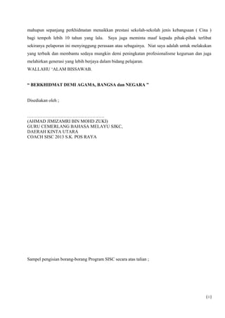 mahupun sepanjang perkhidmatan menaikkan prestasi sekolah-sekolah jenis kebangsaan ( Cina )
bagi tempoh lebih 10 tahun yang lalu. Saya juga meminta maaf kepada pihak-pihak terlibat
sekiranya pelaporan ini menyinggung perasaan atau sebagainya. Niat saya adalah untuk melakukan
yang terbaik dan membantu sedaya mungkin demi peningkatan profesionalisme keguruan dan juga
melahirkan generasi yang lebih berjaya dalam bidang pelajaran.
WALLAHU ‘ALAM BISSAWAB.
“ BERKHIDMAT DEMI AGAMA, BANGSA dan NEGARA ”
Disediakan oleh ;
……………………………………………
(AHMAD JIMIZAMRI BIN MOHD ZUKI)
GURU CEMERLANG BAHASA MELAYU SJKC,
DAERAH KINTA UTARA
COACH SISC 2013 S.K. POS RAYA
Sampel pengisian borang-borang Program SISC secara atas talian ;
( i )
 