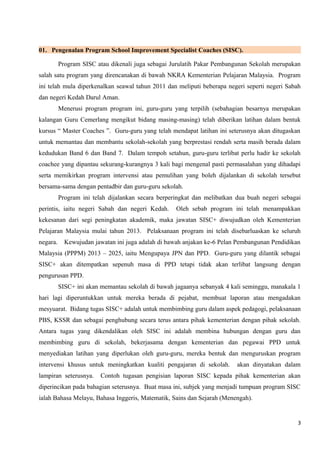 01. Pengenalan Program School Improvement Specialist Coaches (SISC).
Program SISC atau dikenali juga sebagai Jurulatih Pakar Pembangunan Sekolah merupakan
salah satu program yang direncanakan di bawah NKRA Kementerian Pelajaran Malaysia. Program
ini telah mula diperkenalkan seawal tahun 2011 dan meliputi beberapa negeri seperti negeri Sabah
dan negeri Kedah Darul Aman.
Menerusi program program ini, guru-guru yang terpilih (sebahagian besarnya merupakan
kalangan Guru Cemerlang mengikut bidang masing-masing) telah diberikan latihan dalam bentuk
kursus “ Master Coaches ”. Guru-guru yang telah mendapat latihan ini seterusnya akan ditugaskan
untuk memantau dan membantu sekolah-sekolah yang berprestasi rendah serta masih berada dalam
kedudukan Band 6 dan Band 7. Dalam tempoh setahun, guru-guru terlibat perlu hadir ke sekolah
coachee yang dipantau sekurang-kurangnya 3 kali bagi mengenal pasti permasalahan yang dihadapi
serta memikirkan program intervensi atau pemulihan yang boleh dijalankan di sekolah tersebut
bersama-sama dengan pentadbir dan guru-guru sekolah.
Program ini telah dijalankan secara berperingkat dan melibatkan dua buah negeri sebagai
perintis, iaitu negeri Sabah dan negeri Kedah. Oleh sebab program ini telah menampakkan
kekesanan dari segi peningkatan akademik, maka jawatan SISC+ diwujudkan oleh Kementerian
Pelajaran Malaysia mulai tahun 2013. Pelaksanaan program ini telah disebarluaskan ke seluruh
negara. Kewujudan jawatan ini juga adalah di bawah anjakan ke-6 Pelan Pembangunan Pendidikan
Malaysia (PPPM) 2013 – 2025, iaitu Mengupaya JPN dan PPD. Guru-guru yang dilantik sebagai
SISC+ akan ditempatkan sepenuh masa di PPD tetapi tidak akan terlibat langsung dengan
pengurusan PPD.
SISC+ ini akan memantau sekolah di bawah jagaanya sebanyak 4 kali seminggu, manakala 1
hari lagi diperuntukkan untuk mereka berada di pejabat, membuat laporan atau mengadakan
mesyuarat. Bidang tugas SISC+ adalah untuk membimbing guru dalam aspek pedagogi, pelaksanaan
PBS, KSSR dan sebagai penghubung secara terus antara pihak kementerian dengan pihak sekolah.
Antara tugas yang dikendalikan oleh SISC ini adalah membina hubungan dengan guru dan
membimbing guru di sekolah, bekerjasama dengan kementerian dan pegawai PPD untuk
menyediakan latihan yang diperlukan oleh guru-guru, mereka bentuk dan menguruskan program
intervensi khusus untuk meningkatkan kualiti pengajaran di sekolah. akan dinyatakan dalam
lampiran seterusnya. Contoh tugasan pengisian laporan SISC kepada pihak kementerian akan
diperincikan pada bahagian seterusnya. Buat masa ini, subjek yang menjadi tumpuan program SISC
ialah Bahasa Melayu, Bahasa Inggeris, Matematik, Sains dan Sejarah (Menengah).
3
 