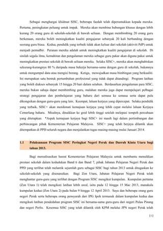 Sebagai menghargai khidmat SISC, beberapa faedah telah diperuntukkan kepada mereka.
Pertama, peningkatan peluang untuk impak. Mereka akan membina hubungan khusus dengan lebih
kurang 20 orang guru di sekolah-sekolah di bawah seliaan. Dengan membimbing 20 orang guru
berkenaan, mereka boleh meningkatkan kualiti pengajaran sebanyak 20 kali berbanding dengan
seorang guru biasa. Kedua, pendidik yang terbaik tidak akan keluar dari sekolah (aktiviti PdP) untuk
menjadi pentadbir. Peranan mereka adalah untuk meningkatkan kualiti pengajaran di sekolah. Di
sinilah segala ilmu, kemahiran dan pengalaman mereka sebagai guru pakar akan diguna pakai untuk
meningkatkan prestasi sekolah di bawah seliaan mereka. Selaku SISC+, mereka akan menghabiskan
sekurang-kurangnya 80 % daripada masa bekerja bersama-sama dengan guru di sekolah, bukannya
untuk mengumpul data atau mengisi borang. Ketiga, mewujudkan masa bimbingan yang berkualiti.
Ini merupakan satu bentuk pertumbuhan profesional yang tidak dapat ditandingi. Program latihan
yang boleh diakses sebanyak 15 hingga 20 hari dalam setahun. Berdasarkan pengalaman para SISC,
mereka bukan sahaja dapat membimbing guru, malahan mereka juga dapat mempelajari pelbagai
strategi pengajaran dan pembelajaran yang baharu dari semasa ke semasa serta dapat pula
dikongsikan dengan guru-guru yang lain. Keempat, laluan kerjaya yang dipercepat. Selaku pendidik
yang terbaik, SISC+ akan menikmati kemajuan kerjaya yang lebih cepat melalui laluan Kerjaya
Cemerlang baharu. Misalnya, dinaikkan ke gred lebih tinggi setelah melepasi tempoh percubaan
yang ditetapkan. *Aspek kemajuan kerjaya bagi SISC+ ini masih lagi dalam pertimbangan dan
perbincangan pihak Kementerian Pelajaran Malaysia. SISC+ yang telah berjaya dilantik akan
ditempatkan di PPD seluruh negara dan menjalankan tugas masing-masing mulai Januari 2014.
1.1 Pelaksanaan Program SISC Peringkat Negeri Perak dan Daerah Kinta Utara bagi
tahun 2013.
Bagi merealisasikan hasrat Kementerian Pelajaran Malaysia untuk membantu menaikkan
prestasi sekolah dalam kedudukan Band 6 dan Band 7, pihak Jabatan Pelajaran Negeri Perak dan
PPD yang terlibat telah melantik sejumlah guru sebagai SISC bagi tahun 2013 untuk ditugaskan ke
sekolah-sekolah yang disenaraikan. Bagi Zon Utara, Jabatan Pelajaran Negeri Perak telah
menghantar guru-guru yang terlibat dengan Program SISC mengikut kumpulan. Kumpulan pertama
(Zon Utara 1) telah mengikuti latihan lebih awal, iaitu pada 12 hingga 15 Mac 2013, manakala
kumpulan kedua (Zon Utara 2) pada bulan 9 hingga 12 April 2013. Saya dan beberapa orang guru
negeri Perak serta beberapa orang pensyarah dari IPG Ipoh termasuk dalam kumpulan kedua dan
mengikuti latihan pendedahan program SISC ini bersama-sama guru-guru dari negeri Pulau Pinang
dan negeri Perlis. Kesemua SISC yang telah dilantik oleh KPM melalui JPN negeri Perak telah
( i )
 