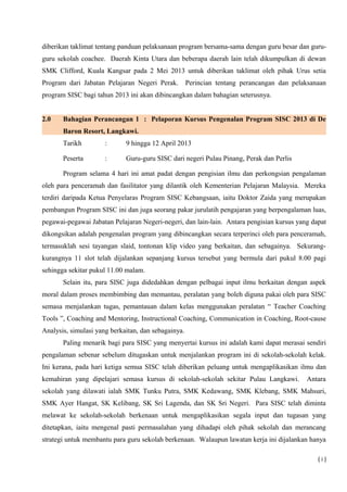 diberikan taklimat tentang panduan pelaksanaan program bersama-sama dengan guru besar dan guru-
guru sekolah coachee. Daerah Kinta Utara dan beberapa daerah lain telah dikumpulkan di dewan
SMK Clifford, Kuala Kangsar pada 2 Mei 2013 untuk diberikan taklimat oleh pihak Urus setia
Program dari Jabatan Pelajaran Negeri Perak. Perincian tentang perancangan dan pelaksanaan
program SISC bagi tahun 2013 ini akan dibincangkan dalam bahagian seterusnya.
2.0 Bahagian Perancangan 1 : Pelaporan Kursus Pengenalan Program SISC 2013 di De
Baron Resort, Langkawi.
Tarikh : 9 hingga 12 April 2013
Peserta : Guru-guru SISC dari negeri Pulau Pinang, Perak dan Perlis
Program selama 4 hari ini amat padat dengan pengisian ilmu dan perkongsian pengalaman
oleh para penceramah dan fasilitator yang dilantik oleh Kementerian Pelajaran Malaysia. Mereka
terdiri daripada Ketua Penyelaras Program SISC Kebangsaan, iaitu Doktor Zaida yang merupakan
pembangun Program SISC ini dan juga seorang pakar jurulatih pengajaran yang berpengalaman luas,
pegawai-pegawai Jabatan Pelajaran Negeri-negeri, dan lain-lain. Antara pengisian kursus yang dapat
dikongsikan adalah pengenalan program yang dibincangkan secara terperinci oleh para penceramah,
termasuklah sesi tayangan slaid, tontonan klip video yang berkaitan, dan sebagainya. Sekurang-
kurangnya 11 slot telah dijalankan sepanjang kursus tersebut yang bermula dari pukul 8.00 pagi
sehingga sekitar pukul 11.00 malam.
Selain itu, para SISC juga didedahkan dengan pelbagai input ilmu berkaitan dengan aspek
moral dalam proses membimbing dan memantau, peralatan yang boleh diguna pakai oleh para SISC
semasa menjalankan tugas, pemantauan dalam kelas menggunakan peralatan “ Teacher Coaching
Tools ”, Coaching and Mentoring, Instructional Coaching, Communication in Coaching, Root-cause
Analysis, simulasi yang berkaitan, dan sebagainya.
Paling menarik bagi para SISC yang menyertai kursus ini adalah kami dapat merasai sendiri
pengalaman sebenar sebelum ditugaskan untuk menjalankan program ini di sekolah-sekolah kelak.
Ini kerana, pada hari ketiga semua SISC telah diberikan peluang untuk mengaplikasikan ilmu dan
kemahiran yang dipelajari semasa kursus di sekolah-sekolah sekitar Pulau Langkawi. Antara
sekolah yang dilawati ialah SMK Tunku Putra, SMK Kedawang, SMK Klebang, SMK Mahsuri,
SMK Ayer Hangat, SK Kelibang, SK Sri Lagenda, dan SK Sri Negeri. Para SISC telah diminta
melawat ke sekolah-sekolah berkenaan untuk mengaplikasikan segala input dan tugasan yang
ditetapkan, iaitu mengenal pasti permasalahan yang dihadapi oleh pihak sekolah dan merancang
strategi untuk membantu para guru sekolah berkenaan. Walaupun lawatan kerja ini dijalankan hanya
( i )
 