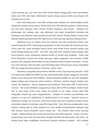 selama beberapa jam, iaitu mulai dari waktu sekolah dibuka sehingga akhir waktu persekolahan,
namun para SISC telah dapat melaksanakan tugasan dengan jayanya seperti yang diingini oleh
fasilitator dan urus setia.
Pada waktu petang pula, kami diberi peluang untuk mengulas dan membincangkan semula
dapatan dari sekolah masing-masing. Ketika inilah, kami telah diberikan gambaran sebenar tentang
apa yang perlu dilakukan untuk menjadi Jurulatih Pengajaran yang berjaya. Daripada hasil
perbincangan dan sumbang saran yang dijalankan, kami dapat memperbaiki kelemahan dan
kekurangan yang dilakukan semasa program lawatan kerja tersebut. Peluang sebegini memang sukar
diperoleh apatah lagi apabila para SISC dapat merasai sendiri apa yang sepatutnya dilakukan kelak.
Sepanjang kursus ini, Doktor Zaida dan fasilitator lain telah memberikan banyak input
berguna kepada para SISC. Sememangnya pengalaman ini sukar untuk diperoleh oleh guru-guru lain.
Terima kasih dan syabas diucapkan kepada mereka yang terlibat kerana memberi peluang yang
cukup berharga kepada para SISC. Para SISC yang hadir telah membawa pulang pelbagai input
untuk kegunaan semasa menjalankan program tersebut di sekolah yang ditetapkan. Antara yang
boleh dikongsikan bersama-sama dengan guru-guru adalah penggunaan masa berkualiti, kaedah
penilaian, dan sebagainya (bahan-bahan ini akan dilampirkan dalam bahagian seterusnya). Namun,
saya ingin berkongsi salah satu bahan yang boleh diguna pakai oleh guru-guru semasa menjalankan
PdP, iaitu penggunaan peta pemikiran i-Think dan “ gallery walk ”.
Sebenarnya, penggunaan peta pemikiran bukanlah sesuatu yang asing bagi guru-guru. Sejak
awal pelaksanaan KBSR dan KBSM lagi kita sudah diperkenalkan dengan penggunaan Kemahiran
Berfikir Secara Kreatif dan Kritis (KBKK). Melalui pelaksanaan KBKK ini, kita telah didedahkan
dengan pelbagai jenis borang dan teknik pemikiran. Misalnya, membuat kategori, banding beza,
analogi, dan sebagainya. Namun, penggunaan peta pemikiran i-Think dalam PdP ini lebih bersifat
universal. Jika murid didedahkan penggunaannya dalam aktiviti PdP di peringkat sekolah rendah
lagi, ke mana sahaja mereka pergi selepas itu termasuk ke luar negara, mereka sudah tidak
menghadapi masalah lagi untuk menggunakannya. Daripada siri ceramah yang dijalankan, peta
pemikiran ini juga turut diaplikasikan di sekolah-sekolah di luar negara. Sekiranya konsep ini
dilaksanakan dengan cara yang betul, sudah tentu mereka tidak akan melakukan kesilapan semasa
melanjutkan pelajaran ke peringkat yang lebih tinggi kelak. Saya tidak akan menghuraikan secara
terperinci tentang tajuk ini dalam pelaporan ini, cuma sekadar menyebarluaskan maklumat yang
telah diterima semasa menghadiri kursus tempoh hari. Jika diterokai dalam laman sesawang
“google”, terdapat pelbagai jenis borang peta pemikiran yang boleh digunakan. Namun, kita harus
mengenal pasti yang mana satu benar-benar menepati kehendak dan diguna pakai oleh semua. Ini
penting kerana dapat mengelakkan murid-murid daripada melakukan kesilapan. Hasil daripada
( i )
 