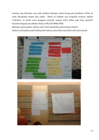 ceramah yang diberikan, saya telah membina beberapa contoh borang peta pemikiran i-Think ini
untuk dikongsikan dengan para audien. Bahan ini telahpun saya kongsikan menerusi aplikasi
“slideshare” di bawah nama pengguna ajizam30 ataupun boleh dilihat pada blog ajizam30-
bicarakita.blogspot.com (Bahasa Melayu SJK@GCBMKUIPM).
Beberapa contoh gambar “gallery walk” boleh diperhatikan pada lampiran berikut ;
(bahan ini ditampalkan pada dinding kelas dsbnya untuk dibaca dan dinilai oleh murid-murid)
( i )
 