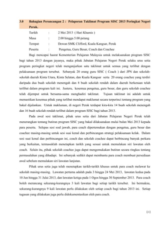 3.0 Bahagian Perancangan 2 : Pelaporan Taklimat Program SISC 2013 Peringkat Negeri
Perak.
Tarikh : 2 Mei 2013 ( Hari Khamis )
Masa : 2.00 hingga 5.00 petang
Tempat : Dewan SMK Clifford, Kuala Kangsar, Perak
Peserta : Pengetua, Guru Besar, Coach dan Coachee
Bagi mencapai hasrat Kementerian Pelajaran Malaysia untuk melaksanakan program SISC
bagi tahun 2013 dengan jayanya, maka pihak Jabatan Pelajaran Negeri Perak selaku urus setia
program peringkat negeri telah menganjurkan satu taklimat untuk semua yang terlibat dengan
pelaksanaan program tersebut. Sebanyak 20 orang guru SISC ( Coach ) dari JPN dan sekolah-
sekolah daerah Kinta Utara, Kinta Selatan, dan Kuala Kangsar serta 20 orang coachee yang terdiri
daripada dua buah sekolah menengah dan 8 buah sekolah rendah dalam daerah berkenaan telah
terlibat dalam program kali ini. Justeru, kesemua pengetua, guru besar, dan guru sekolah coachee
telah dijemput untuk bersama-sama menghadiri taklimat. Tujuan taklimat ini adalah untuk
memastikan kesemua pihak yang terlibat mendapat maklumat secara terperinci tentang program yang
bakal dijalankan. Untuk makluman, di negeri Perak terdapat kira-kira 14 buah sekolah menengah
dan 16 buah sekolah rendah terlibat dalam program SISC bagi tahun 2013.
Pada awal sesi taklimat, pihak urus setia dari Jabatan Pelajaran Negeri Perak telah
menerangkan tentang butiran program SISC yang bakal dilaksanakan mulai bulan Mei 2013 kepada
para peserta. Selepas sesi soal jawab, para coach dipertemukan dengan pengetua, guru besar dan
coachee masing-masing untuk sesi suai kenal dan perbincangan strategi pelaksanaan kelak. Dalam
sesi suai kenal dan perbincangan ini, coach dan sekolah coachee dapat berbincang banyak perkara
yang berkaitan, termasuklah menetapkan tarikh yang sesuai untuk memulakan siri lawatan oleh
coach. Selain itu, pihak sekolah coachee juga dapat mengemukakan butiran secara ringkas tentang
permasalahan yang dihadapi. Ini sebanyak sedikit dapat membantu para coach membuat persediaan
awal sebelum memulakan siri lawatan lanjutan.
Pihak urus setia juga telah menetapkan tarikh-tarikh khusus untuk para coach melawat ke
sekolah masing-masing. Lawatan pertama adalah pada 3 hingga 24 Mei 2013, lawatan kedua pada
10 Jun hingga 31 Julai 2013, dan lawatan ketiga pada 1 Ogos hingga 30 September 2013. Para coach
boleh merancang sekurang-kurangnya 3 kali lawatan bagi setiap tarikh tersebut. Ini bermakna,
sekurang-kurangnya 9 kali lawatan perlu dilakukan oleh setiap coach bagi tahun 2013 ini. Setiap
tugasan yang dilakukan juga perlu didokumentasikan oleh para coach.
( i )
 