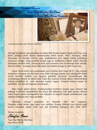Coretan Memori
Tuan Haji Shafiee Bin Omar
Guru Besar SK Taman Cempaka

Assalamualaikum dan Salam Sejahtera.

Setinggi kesyukuran saya panjatkan ke hadrat Ilahi kerana dengan limpah kurniaNya, saya
diberi peluang untuk berada bersama-sama dalam majlis ‘Bakti Disanjung, Budi
Dijunjung’ ini. Dengan izinNya juga, perkhidmatan saya dalam bidang pendidikan
khususnya sebagai warga pendidik sampai juga ke nokhtahnya. Dalam meniti liku-liku
kehidupan menabur bakti, menyemai budi serta memateri ilmu di beberapa buah sekolah,
banyak cebisan kenangan yang tidak dapat saya lupakan hingga ke akhir hayat saya.
Jutaan terima kasih serta penghargaan saya hulurkan buat warga SKTC yang sentiasa
menghulur sokongan dan dorongan yang tidak terhingga kepada saya sehinggalah dalam
meniti hari-hari terakhir saya bergelar pendidik. Kejayaan, kecemerlangan dan
keterbilangan sekolah ini adalah hasil usaha dan inspirasi bersama dalam memartabatkan
bidang pendidikan ke arah mencapai aspirasi negara. Umpama belayar sampai ke
pelabuhan, visi dan misi digarap menjadi pasti.
Masa begitu pantas berlalu. Kadang-kadang kesibukan dengan tugas seharian dan
pelbagai komitmen menyebabkan kita terasa dan adakalanya kita tidak perasan bahawa
waktu begitu pantas meninggalkan kita. Sepantas itu jugalah tempoh perkhidmatan saya
sebagai sebahagian dari warga pendidik.
Akhirkata,
semoga
perpisahan
ini
bukanlah
akhir
dari
segalanya.
Mungkin cukup sekian yang dapat saya nukilkan. Kurang lebihnya saya mohon maaf
kerana kesalahan adalah milik saya dan kelebihan datangnya dari Allah SWT.
Sekian, wassalam.

Shafiee Omar
Tuan Haji Shafiee Bin Omar
Guru Besar SKTC

4

 