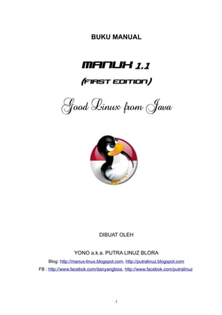 BUKU MANUAL



                     manux 1.1
                    (first edition)


          Good Linux from Java




                             DIBUAT OLEH


                 YONO a.k.a. PUTRA LINUZ BLORA
    Blog: http://manux-linux.blogspot.com, http://putralinuz.blogspot.com
FB : http://www.facebok.com/danyangbios, http://www.facebok.com/putralinuz




                                      i
 