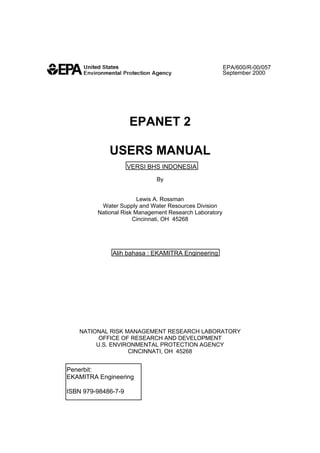 EPA/600/R-00/057
September 2000

EPANET 2
USERS MANUAL
VERSI BHS INDONESIA
By

Lewis A. Rossman
Water Supply and Water Resources Division
National Risk Management Research Laboratory
Cincinnati, OH 45268

Alih bahasa : EKAMITRA Engineering

NATIONAL RISK MANAGEMENT RESEARCH LABORATORY
OFFICE OF RESEARCH AND DEVELOPMENT
U.S. ENVIRONMENTAL PROTECTION AGENCY
CINCINNATI, OH 45268

Penerbit:
EKAMITRA Engineering
ISBN 979-98486-7-9

 