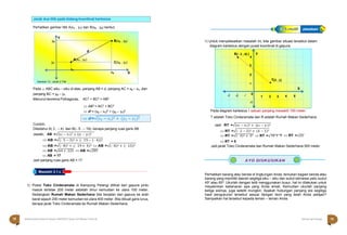 Halaman 18 KAMPUNG PELANGI Halaman 19 KAMPUNG PELANGI
Masalah 3.1.c
.
Perhatikan gambar titik A(x1 , y1) dan B(x2 , y2) berikut.
.
Pada △ ABC siku – siku di atas, panjang AB = d, panjang AC = x2 – x1, dan
panjang BC = y2 – y1
Menurut teorema Pythagoras, AC2 + BC2 = AB2
 AB2 = AC2 + BC2
 d2 = (x2 – x1)2 + (y2 – y1)2
1) Untuk menyelesaikan masalah ini, kita gambar situasi tersebut dalam
diagram kartesius dengan pusat koordinat di gapura.
Pada diagram kartesius 1 satuan panjang mewakili 100 meter.
T adalah Toko Cinderamata dan R adalah Rumah Makan Sederhana.
Contoh;
Diketahui A( 3 , – 4) dan B(– 5 , – 19), berapa panjang ruas garis AB.
Jawab; AB =√(x2 − x1)2 + (y2 − y1)2
Jadi RT =√(x2 − x1)2 + (y2 − y1)2
 RT =√(- 2 − 2)2 + (4 − 1)2
 RT =√(- 4)2 + 32  RT =√16 + 9  RT =√25
 AB =√(- 5 − 3)2 + (- 19 − (- 4))2
 AB =√(- 8)2 + (- 19 + 4)2  AB =√(- 8)2 + (- 15)2
 AB =√64 + 225  AB =√289
 AB = 17
Jadi panjang ruas garis AB = 17
1) Posisi Toko Cinderamata di Kampung Pelangi dilihat dari gapura pintu
masuk terletak 200 meter sebelah timur kemudian ke utara 100 meter.
Sedangkan Rumah Makan Sederhana bila berjalan dari gapura ke arah
barat sejauh 200 meter kemudian ke utara 400 meter. Bila dibuat garis lurus,
berapa jarak Toko Cinderamata ke Rumah Makan Sederhana.
 RT = 5
Jadi jarak Toko Cinderamata dan Rumah Makan Sederhana 500 meter
Perhatikan barang atau benda di lingkungan Anda, temukan bagian benda atau
barang yang memiliki daerah segitiga siku – siku dan sudut istimewa yaitu sudut
45o atau 60o. Ukurlah dengan teliti menggunakan busur, hal ini dilakukan untuk
meyakinkan kebenaran apa yang Anda amati. Kemudian ukurlah panjang
ketiga sisinya, juga seteliti mungkin. Apakah hubungan panjang sisi segitiga
hasil pengukuran tersebut sesuai dengan teori yang telah Anda pelajari?
Sampaikan hal tersebut kepada teman – teman Anda.
R(– 2 , 4) )
 4
3
2

T(2 ,
-1
5
4
3
2
1
0
-1
-2
-3
X
1
1)
Y
A
A
ltle
te
rn
ra
nt
a
if
tif Jawaban
Jarak dua titik pada bidang koordinat kartesius
y2
Y
 B(x2 , y2)
d
y1 
A(x1 , y1)
x1
C(x2 , y1)
x2 X
Gambar 13 ; Jarak 2 Titik
 d =√(x2 − x1)2 + (𝑦2 − 𝑦1)2
18 Matematika Paket B Setara SMP/MTs Kelas VIII Modul Tema 8 Kampung Pelangi 19
 