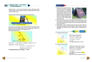 Halaman 20 KAMPUNG PELANGI Halaman 21 KAMPUNG PELANGI
A
A
ltle
te
rn
ra
nt
a
if
tif Jawaban
Masalah sehari – hari yang terkait dengan teorema Pythagoras adalah
masalah yang berhubungan dengan jarak atau panjang bagian bangun datar
maupun bangun ruang.
Perhatikan Papan Selamat Datang di Kampung Pelangi berikut.
.
1) Setiap malam minggu akhir bulan
di Kampung Pelangi mengadakan
kemah pramuka. Ali mendirikan
tenda, salah satu tiang tenda diikat
tali sepanjang 3 meter. Ujung tali
diikatkan di tiang sedangkan ujung
yang lain diikat dan ditancapkan di
tanah. Jarak ikatan bawah sampai
ke tiang 1,8 meter. Berapa tinggi
kemah tersebut? Gambar 16 ; Tenda Pramuka
Dua batang kayu penyangga “Papan Selamat Datang” di Kampung Pelangi
membentuk sudut 60o dengan arah horizontal. Tinggi papan tersebut 6 m.
Berapa panjang sebatang kayu penyangga tersebut?
Perhatikan gambar berikut.
2) Anik berdiri di depan salah menara tandon air di Kampung Pelangi. Jarak
Anik sampai ke menara tendon air tersebut 5 meter. Arah pandang Anik
ke puncak menara tersebut membentuk sudut 60o. Berapa tinggi menara
tendon air tersebut?
3) Saat berjalan – jalan di lapangan Kampung Pelangi, Dinda melihat dua
orang temannya Nia dan Fika. Nia berada 12 meter di sebelah utaranya,
sedangkan Fika berada 9 meter di sebelah baratnya. Berapa jarak Nia
dan Fika?
1) Perhatikan gambar berikut.
Pada △ABC, ˶ A = 60o
, jika AB = a, maka BC = 2a dan AC = a √3
Diketahui AC = 6 meter, jadi a √3 = 6
2) Perhatikan gambar berikut.
Menurut teorema Pythagoras,
1,82 + t2 = 32  3,24 + t2 = 9
 3,24 + t2 – 3,24 = 9 – 3,24
 t2 = 5,76  t = √5,76
 t = 2,4
Jadi tinggi tenda kemah 2,4 meter
 a =
6
 a =
6
x √
3
=
6√3
= 2 √3 Berdasarkan perbandingan sisi pada
√3 √3 √3 3
BC = 2a = 2 x 2 √3 = 4 √3
Sehingga panjang kayu penyangga 4 √3 meter
segitiga siku – siku dengan sudut 60o
5 : t = 1 : √3  1 x t = 5 x √3
 t = 5 √3  t = 5 x 1,73
 t = 8,65
Jadi tinggi tandon air tersebut 5 √3 m
atau 8,65 m
(penarikan akar dapat menggunakan kalkulator)
Masalah 3.1.d
d. Masalah sehari – hari terkait
Teorema Pythagoras
Salam
Plangi 6 meter
kayu
60o
Gambar 14 ; Papan di Kampung Pelangi
Tanah
C
6 meter
 60o
A B
Gambar 15 ; Sketsa Kayu Penyangga
3 m t

1,8 m
t
60o
5 m

20 Matematika Paket B Setara SMP/MTs Kelas VIII Modul Tema 8 Kampung Pelangi 21
 