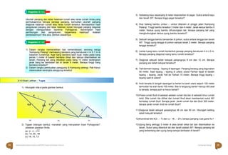 Halaman 24 KAMPUNG PELANGI
Halaman 25 KAMPUNG PELANGI
3) Sebatang kayu sepanjang 4 meter disandarkan di pagar. Sudut antara kayu
dan tanah 30o. Berapa tinggi pagar tersebut?
4) Dua batang bambu umbul – umbul ditanam di pinggir jalan Kampung
Pelangi. Tinggi bambu tersebut 3 meter dan 4 meter. Jarak kedua bambu 5
meter. Kedua ujung bambu dihubungkan tali, berapa panjang tali yang
menghubungkan kedua ujung bambu tersebut?
5) Sebuah tangga bambu bersandar di pohon, sudut antara tangga dan tanah
45o. Tinggi ujung tangga di pohon sampai tanah 2 meter. Berapa panjang
tangga tersebut?
6) Lantai ruang tamu rumah berbentuk persegi panjang berukuran 4 m x 5 m.
Berapa panjang diagonal ruang tamu rumah tersebut?
7) Diagonal sebuah belah ketupat panjangnya 9 cm dan 12 cm. Berapa
panjang sisi belah ketupat tersebut?
8) Yafi bermain layang – layang di lapangan. Panjang benang yang digunakan
50 meter. Saat layang – layang di udara, posisi Farhan tepat di bawah
layang – layang. Jarak Yafi ke Farhan 15 meter. Berapa tinggi layang –
layang saat di udara?
1) Hitunglah nilai x pada gambar berikut.
(a) (b) (c)
2) Tigaan bilangan berikut, manakah yang merupakan tripel Pythagoras?
Jelaskan jawaban Anda.
(a) 2 , 3 , √13
(b) 14, 50 , 48
(c) 18, 15, 13
9) Andi berada di tengah lapangan.Ia berlari ke arah utara sejauh 100 meter
kemudian ke arah barat 100 meter. Bila ia langsung berlari menuju titik asal
ia berada, berapa jauh ia harus berlari?
10)Posisi rumah Budi di sebelah selatan rumah Ida dan di sebelah timur rumah
Andi. Bila rumah Ida dilihat dari rumah Andi akan membentuk sudut 60o
terhadap rumah Budi. Berapa jarak. Jarak rumah Ida dan Budi 300 meter,
berapa jarak rumah Andi ke rumah Budi?
11)Diagonal belah ketupat panjangnya 48 cm dan 50 cm. Hitunglah keliling
belah ketupat tersebut.
12)Koordinat titik K(3 , – 7) dan L(– 18 , – 27), berapa panjang ruas garis KL?
13)Ujung tiang setinggi 3 meter di atas tanah diikat tali dan ditambatkan ke
tanah. Sudut yang dibentuk tali dan tanah adalah 60o. Berapa panjang tali
yang terbentang dari ujung tiang sampai tambatan di tanah?
x

6,5 2,5

1,75 x
6,25
x
2
2,5
2.1.3 Soal Latihan - Tugas
1) Dalam rangka memeriahkan hari kemerdekaan, seorang warga
‘Kampung Pelangi” memasang bendera yang berukuran 4 m X 7 m di
halaman rumahnya. Agar tiang bendera lebih kuat, maka pada tiang
persis 1 meter di bawah bendera diikat dan talinya ditambatkan ke
tanah. Panjang tali yang diikatkan pada tiang 13 meter sedangkan
jarak tiang ke tambatan tali di tanah 5 meter. Berapa tinggi tiang
bendera tersebut?
2) Dalam rangka pembuatan panggung di Kampung pelangi, Pak Karyo
merencakan kerangka panggung tersebut
Ukurlah panjang dan lebar halaman rumah atau teras rumah Anda yang
permukaannya berupa persegi panjang, kemudian ukurlah panjang
diagonal halaman rumah atau teras rumah tersebut. Berdasarkan hasil
pengukuran panjang dan lebar halaman rumah hitunglah panjang diagonal
dengan menggunakan teorema Pythagoras. Bandingkan hasil
perhitungan dan pengukuran, bagaimana hasilnya? Adakah
perbedaannya? Bila ada, berikan alasannya.
Kegiatan 3.1.c
Kegiatan 3.1.d
24 Matematika Paket B Setara SMP/MTs Kelas VIII Modul Tema 8 Kampung Pelangi 25
 