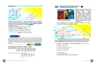 Jadi perbandingan volume kolam Pak Ahmad dan Pak Budi adalah 1 : 3
Halaman 42 KAMPUNG PELANGI
Halaman 43 KAMPUNG PELANGI
80
80
A
A
ltle
te
rn
ra
nt
a
if
tif Jawaban
Masalah 3.3.a
Perhatikan kubus ABCD,EFGH, T adalah perpotongan ke-empat diagonal
Gambar 26; Rumah Kampung Wisata
Sumber: https://www.arigamcoy.net/2017
Salah satu rumah wisata Kampung
Pelangi beratapkan seng dan
berdinding kayu. Secara
keseluruhan rumah itu terbentuk
dari gabungan balok dan prisma.
Dari tampak depan lebarnya 8
meter. Atap tertingginya 7 m dan
terendahnya 4 m. Panjang rumah
tersebut 9 meter. Apakah rumah
tersebut cukup sehat bila dilihat
ketersediaan oksigen atau udara di
dalam rumah?
ruang kubus tersebut. Dengan demikian kubus terbagi menjadi 6 limas yang
kongruen. Bila kubus tersebut panjang rusuk = s, maka tinggi limas T.ABCD
di dalam kubus tersebut TP = tlimas = ½ s atau s = 2 tlimas
Perhatikan gamb. (ii)
VABCD.EFGH = s3
karena VABCD.EFGH = 6 x Vlimas, maka;
 6 x Vlimas = s3  6 x VT.ABCD = s x s x s
Untuk membahas dan menjawab pertanyaan tersebut, kita dapat
memanfaatkan materi volume bangun ruang ini.
I
D
 VT.ABCD =
1
s x s x s  VT.ABCD =
1
x 2 tlimas x s x s J
D
6 6
H
 VT.ABCD =
1
x tlimas x s2
 VT.ABCD =
1
x tlimas x Lalas 7 meter
A
3 3
atau Vlimas =
1
x Lalas x tlimas
`
3
Di Kampung Pelangi Pak Ahmad memiliki kolam ikan berbentuk balok dengan
E
4 meter
A
F
8 meter
Gambar (i)
9 meter
B
G 
E T C
Gambar (ii)
ukuran panjang 150 cm, lebar 50 cm, dan dalamnya 80 cm. Pak Budi ingin
membangun kolam juga namun memiliki rencana ukuran kolam panjang 300 cm,
lebar 150 cm, dan dalamnya 40 cm. Berapa perbandingan volume kedua kolam
tersebut?
Dari keterangan tersebut dapat diketahui ukuran:
Kolam Pak Ahmad, p1 = 150 cm, l1 = 50 cm, t1 = 80 cm
Kolam Pak Budi, p2 = 300 cm (2 kali ukuran kolam Pak Ahmad)
l2 = 150 cm (3 kali ukuran kolam Pak Ahmad)
t2 = 40 cm (½ kali ukuran kolam Pak Ahmad)
Vkolam Pak Ahmad : Vkolam Pak Budi = p1l1t1 : p2l2t2
= 150 . 50 . : 300 . 150 . 40
= 150 . 50 . : 300 . 150 . 40
Perhatikan sketsa rumah di atas, bangun ruang tersebut dapat dinyatakan
sebagai balok dan prisma tegak segitiga namun dapat juga disebut prisma tegak
segi lima ABCDE.FGHIJ dengan alas segi lima ABCDE dan tingginya 9 meter.
Perhatikan △ CED samakaki, DT garis tinggi segitiga DT = (7 – 4) m = 3 m
Lalas prisma = L△ CED + L ABCE
 Lalas prisma = ½ a t + p . l
 Lalas prisma = ½ a△ CED t△ CED + p . l
 Lalas prisma = ½ . 8 . 3 + 8 . 4
 Lalas prisma = 12 + 32 = 44
V prisma = Lalas x tprisma
 V prisma =44 x 9 = 396
Jadi volume udara di dalam rumah tersebut 396 m3.
= 1 . 1 . 1 : 2 . 3 . ½
= 1 : 3
b. Penggunaan Volume Bangun Ruang Sisi
Datar dalam Kehidupan Sehari - hari
Volume Limas
H G
E F
T
D C D C
A B A P
Gmb. (ii)
B
Gmb. (i)
T
42 Matematika Paket B Setara SMP/MTs Kelas VIII Modul Tema 8 Kampung Pelangi 43
C
 