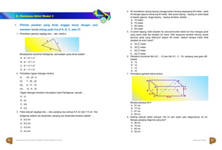 Halaman 57 KAMPUNG PELANGI
Halaman 56 KAMPUNG PELANGI
a 
c
b
I. Pilihlah jawaban yang Anda anggap benar dengan cara
memberi tanda silang pada huruf A, B, C, atau D!
1. Perhatikan gambar segitiga siku – siku berikut.
Berdasarkan teorema Pythagoras, pernyataan yang benar adalah …
A. a2 + b2 = c2
B. a2 – b2 = c2
C. a2 + c2 = b2
D. a2 – c2 = b2
2. Perhatikan tigaan bilangan berikut;
(i) 24 , 25 , 8
(ii) 7 , 25 , 24
(iii) 8 , 17 , 15
(iv) 12 , 9 , 15
Tigaan bilangan tersebut merupakan tripel Pythagoras. kecuali …
A. (i)
B. (ii)
C. (iii)
D. (iv)
3. Pada sebuah segitiga siku – siku panjang dua sisinya 8,5 cm dan 7,5 cm. Sisi
ketiganya adalah sisi terpendek, panjang sisi terpendek tersebut adalah …
A. 6,5 cm
B. 6,0 cm
C. 4,5 cm
D. 4,0 cm
4. Ali menaikkan layang layang menggunakan benang sepanjang 85 meter. Jarak
Ali dengan gapura kampung 40 meter. Bila posisi layang – layang di udara tepat
di bawah gapura, tinggi layang – layang tersebut adalah …
A. 75 meter
B. 70 meter
C. 65 meter
D. 60 meter
5. Di tanah lapang, Adik berjalan ke utara kemudian belok ke timur dengan jarak
yang sama saat dia berjalan ke utara. Adik langsung kembali menuju posisi
semula, jarak yang ditempuh sejauh 60 meter. Sejauh berapa meter Adik
berjalan ke arah utara?
A. 30√3 meter
B. 30√2 meter
C. 20√3 meter
D. 20√2 meter
6. Diketahui koordinat titik A(3 , – 2) dan titik B (– 2 , 10), panjang ruas garis AB
adalah . . . .
A. 15
B. 13
C. 12
D. 10
7. Perhatikan gambar balok berikut.
Berapa panjang AG?
A. 91 cm
B. 77 cm
C. 67 cm
D. 65 cm
8. Keliling sebuah belah ketupat 136 cm dan salah satu diagonalnya 32 cm.
Berapa panjang diagonal yang lain?
A. 84 cm
B. 70 cm
C. 60 cm
D. 52 cm
H G
E
D C
F
7 cm
24 cm
A 60 cm
B
56 Matematika Paket B Setara SMP/MTs Kelas VIII Modul Tema 8 Kampung Pelangi 57
G. Penilaian Akhir Modul 3
 