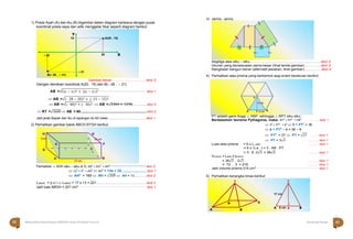Halaman 63 KAMPUNG PELANGI
Halaman 62 KAMPUNG PELANGI
H
5 cm
G
12 cm
E F
D C
A
17 cm
B
1) Posisi Ayah (A) dan Ibu (B) digambar dalam diagram kartesius dengan pusat
koordinat posisi saya dan adik menggelar tikar seperti diagram berikut;
Gambar benar ......................................skor 2
Dengan demikian koordinat A(20 , 15) dan B(– 28 , – 21)
AB =√(x2 − x1)2 + (y2 − y1)2 ................................................... skor 1
 AB =√(- 28 − 20)2 + (- 21 − 15)2
 AB =√(- 48)2 + (- 36)2  AB =√2304 + 1296 ...............skor 2
3) Jaring - jaring
Segitiga alas siku – siku................................................................................skor 2
Ukuran yang bersesuaian sama besar (lihat tanda gambar) ..................skor 2
Rangkaian bangun benar (alternatif jawaban, lihat gambar)...................skor 4
4) Perhatikan alas prisma yang berbentuk segi enam beraturan berikut.
 RT =√3600  AB = 60..........................................................................skor 2
Jadi jarak Bapak dan Ibu di lapangan itu 60 meter...............................................skor 1
2) Perhatikan gambar balok ABCD.EFGH berikut
Perhatikan △ ADH siku – siku di D, AD2
+ DH2
= AH2 ........................................... skor 2
 122
+ 52
= AH2
 AH2
= 144 + 25 ............................skor 1
 AH2
= 169  AH = √169  AH = 13...............skor 2
LABGH = p x l  LABGH = 17 x 13 = 221 ........................................................skor 2
Jadi luas ABGH = 221 cm2 ................................................................................................................ skor 1
PT adalah garis tinggi △ ABP, sehingga △ BPT siku siku;
Berdasarkan teorema Pythagoras, maka: BT2
+ PT2
= PB2
……… skor 1
 32
+ PT2
= 62
 9 + PT2
= 36
 9 + PT2
– 9 = 36 – 9
 PT2
= 27  PT = √27 …… skor 1
 PT = 3√3 ……… skor 1
Luas alas prisma = 6 x L△ABP ……… skor 1
= 6 x ½ a . t = 3 . AB . PT
= 3 . 6 .3√3 = 36√3 ……… skor 1
Vprisma = Lalas x tprisma
= 36√3 . 2√3 ……… skor 1
= 72 . 3 = 216 ……… skor 1
Jadi volume prisma 216 cm3 ........................................................................................................
skor 1
5) Perhatikan kerangka limas berikut
Y
15 <A(20 , 15)
– 28 20 X
<
B(– 28 , – 21)
– 21
P
6 cm
A T 3 cm B
T T
17 cm
D C
A B

A 8 cm P B
62 Matematika Paket B Setara SMP/MTs Kelas VIII Modul Tema 8 Kampung Pelangi 63
 
