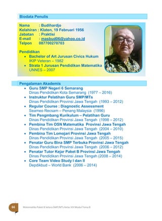 Halaman 66 KAMPUNG PELANGI
Nama : Budihardjo
Kelahiran : Klaten, 19 Februari 1956
Jabatan : Praktisi
E-mail : masbud06@yahoo.co.id
Telpon 087700270703
Pendidikan
 Bachelor of Art Jurusan Civics Hukum
IKIP Veteran – 1982
 Strata 1 Jurusan Pendidikan Matematika
UNNES – 2007
 Guru SMP Negeri 6 Semarang
Dinas Pendidikan Kota Semarang (1977 – 2016)
 Instruktur Pelatihan Guru SMP/MTs
Dinas Pendidikan Provinsi Jawa Tengah (1993 – 2012)
 Regular Course : Diagnostic Assessment
Seameo Recsam – Penang Malaysia (1996)
 Tim Pengmbang Kurikulum – Pelatihan Guru
Dinas Pendidikan Provinsi Jawa Tengah (1998 – 2012)
 Pembina Tim OSN Matematika Provinsi Jawa Tengah
Dinas Pendidikan Provinsi Jawa Tengah (2004 – 2010)
 Pembina Tim Lomojari Provinsi Jawa Tengah
Dinas Pendidikan Provinsi Jawa Tengah (2005 – 2015)
 Penatar Guru Bina SMP Terbuka Provinsi Jawa Tengah
Dinas Pendidikan Provinsi Jawa Tengah (2006 – 2012)
 Penatar Tutor Kejar Paket B Provinsi Jawa Tengah
Dinas Pendidikan Provinsi Jawa Tengah (2008 – 2014)
 Core Team Video Study I dan II
Depdikbud – World Bank (2006 – 2014)
Pengalaman Akademis
Biodata Penulis
66 Matematika Paket B Setara SMP/MTs Kelas VIII Modul Tema 8
 