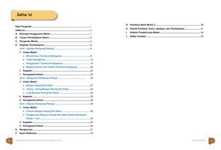 Kata Pengantar ........................................................................................................i
Daftar Isi.....................................................................................................................ii
A. Petunjuk Penggunaan Modul .......................................................................1
B. Tujuan Pembelajaran Modul .........................................................................3
C. Pengantar Modul..............................................................................................4
D. Kegiatan Pembelajaran ..................................................................................6
Unit 1. Sekilas Kampung Pelangi ................................................................6
1. Uraian Materi
a. Menentukan Teorema Pythagoras ..................................................8
b. Tripel Pythagoras.................................................................................13
c. Penggunaan Teorema Pythagoras..................................................15
d. Masalah Sehari-hari Terkait Teorema Pythagoras ......................20
2. Kegiatan .......................................................................................................22
3. Penugasan/Latihan ...................................................................................24
Unit 2. Bangunan Kampung Pelangi .............................................. 26
1. Uraian Materi
a. Bangun Ruang Sisi Datar ..................................................................27
b. Jaring – jaring Bangun Ruang Sisi Datar......................................32
c. Luas Bangun Ruang Sisi Datar........................................................34
2. Kegiatan .......................................................................................................36
3. Penugasan/Latihan ...................................................................................38
Unit 3. Gapura Kampung Pelangi ................................................................40
1. Uraian Materi
a. Volume Bangun Ruang Sisi Datar...................................................40
b. Penggunaan Bangun Ruang Sisi Datar Dalam Kehidupan
Sehari – hari ..........................................................................................43
2. Kegiatan .......................................................................................................45
3. Penugasan/Latihan ...................................................................................46
E. Rangkuman .......................................................................................................47
F. Saran Referensi................................................................................................54
G. Penilaian Akhir Modul 3................................................................................. 56
H. Rubrik Penilaian, Kunci Jawaban, dan Pembahasan ............................ 61
I. Kriteria Pindah/Lulus Modul......................................................................... 64
J. Daftar Pustaka.................................................................................................. 65
Matematika Paket B Setara SMP/MTs Kelas VIII Modul Tema 8 Kampung Pelangi
Daftar Isi
v
iv
 