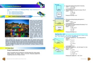 Halaman 7 KAMPUNG PELANGI
Halaman 6 KAMPUNG PELANGI
Pada Modul 3 ini dengan tema “Kampung Pelangi”, dibagi menjadi tiga unit,
yaitu:
1. Unit 1. Sekilas Kampung Pelangi
2. Unit 2. Bangunan Kampung Pelangi
3. Unit 3. Gapura Kampung Pelangi
Unit 1. Sekilas Kampung Pelangi
a. Hitung luas persegi pada gambar di samping.
Jawab: L = s2
= s x s
= 7 x 7 = 49
Luas persegi 49 cm2
.
b. Hitung panjang sisi persegi bila luasnya 169 cm2
.
Jawab: L = s2
 169 = s2
 s = √169
 s = 13
Panjang sisi persegi 13 cm
a. Hitung luas persegi panjang pada gambar di
samping.
Jawab: L = p x l
= 12 x 5 = 60
Luas persegi 60 cm2
.
b. Hitung lebar sisi persegi panjang bila panjang 31 cm
dan luasnya 124 cm2
.
Jawab: L = p x l
 152 = 19 x l
 l =
152
19
 l = 8
Gambar 1 Kampung Pelangi
Panjang sisi persegi 4 cm
Segitiga siku – siku
Sisi pada sudut siku – siku disebut sisi tegak dan sisi di depan sudut
siku – siku disebut sisi miring atau hipotenusa
a. Hitung luas segitiga siku – siku pada gambar di
samping.
Jawab: L =
1
2
=
1
2
=
1
2
x p x l
x a x t
x 16 x 9
2.1.1Uraian Materi
= 72
Luas segitiga 72 cm2
.
b. Hitung alas segitiga siku – siku bila tinggi 12 cm dan
luasnya 114 cm2
.
Persegi, Persegi panjang, dan Segitiga
Jawab: L =
1
2
x a x t
1
 114 =
2 x a x 12
Dalam mempelajari teorema Pythagoras, kita tidak terlepas dari materi persegi,
persegi panjang, dan segitiga. Untuk itu, kita akan mengulang bagaiamana
menghitung luas dan sisi bangun tersebut.
 114 = 6 a
 a =
114
= 19
6
Panjang alas segitiga siku – siku 19 cm
9 cm
 16 cm
Gambar 2(v)
12 cm
114 cm2
 a
Gambar 2(vi)
Persegi
Gambar 2(i)
Gambar 2(ii)
Persegi panjang
5 cm
Gambar 2(iii)
l
Gambar 2(iv)
152 cm2
19 cm
12 cm
169 cm2
7 cm
6 Matematika Paket B Setara SMP/MTs Kelas VIII Modul Tema 8 Kampung Pelangi 7
D. Kegiatan Pembelajaran
Selain keindahan tentu saja juga muncul masalah. Salah satu masalah tersebut adalah
bagaimana menentukan kebutuhan cat, menentukan ukuran bagian dari suatu bangunan,
dan lain – lain. Berkaitan dengan menghitung ukuran atau panjang bagian suatu bangunan,
kita dapat menggunakan suatu teorema yang banyak dikenal yaitu teorema Pythagoras.
Teorema Pythagoras merupakan teori yang menunjukkan hubungan panjang sisi pada
segitiga siku – siku.
Banyak cara untuk mempercantik
diri agar sebuah kawasan menjadi
indah dan membuat para warganya
betah berada di kampungnya. Cara
mempercantik diri kampung
tersebut ternyata cukup sederhana,
yaitu masing – masing rumah dicat
warna warni sesuai dengan selera
pemilik rumah. Dan ternyata
keberadaan kampung yang cantik
ini menjadi obyek wisata yang
murah bagi para tetangga kampung
dan daerah di sekitarnya. Kampung
warna – warni ini bisa terwujud atas
dukungan warga dan para
pemangku kebijakkan di kampung
tersebut. Kampung insah ini
populair dengan nama Kampung
Pelangi.
 