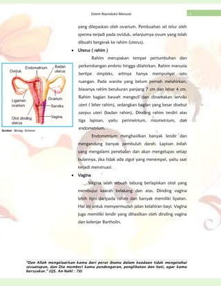 “Dan Allah mengeluarkan kamu dari perut ibumu dalam keadaan tidak mengetahui
sesuatupun, dan Dia memberi kamu pendengaran, penglihatan dan hati, agar kamu
bersyukur.” (QS. An-Nahl : 78)
9Sistem Reproduksi Manusia
yang dilepaskan oleh ovarium. Pembuahan sel telur oleh
sperma terjadi pada oviduk, selanjutnya ovum yang telah
dibuahi bergerak ke rahim (uterus).
Uterus ( rahim )
Rahim merupakan tempat pertumbuhan dan
perkembangan embrio hingga dilahirkan. Rahim manusia
bertipe simpleks, artinya hanya mempunyai satu
ruangan. Pada wanita yang belum pernah melahirkan,
biasanya rahim berukuran panjang 7 cm dan lebar 4 cm.
Rahim bagian bawah mengecil dan dinamakan serviks
uteri ( leher rahim), sedangkan bagian yang besar disebut
corpus uteri (badan rahim). Dinding rahim terdiri atas
tiga lapisan, yaitu perimetrium, miometrium, dan
endometrium.
Endometrium menghasilkan banyak lendir dan
mengandung banyak pembuluh darah. Lapisan inilah
yang mengalami penebalan dan akan mengelupas setiap
bulannya, jika tidak ada zigot yang menempel, yaitu saat
terjadi menstruasi.
Vagina
Vagina ialah sebuah tabung berlapiskan otot yang
membujur kearah belakang dan atas. Dinding vagina
lebih tipis daripada rahim dan banyak memiliki lipatan.
Hal ini untuk mempermudah jalan kelahiran bayi. Vagina
juga memiliki lendir yang dihasilkan oleh dinding vagina
dan kelenjar Bartholin.
 