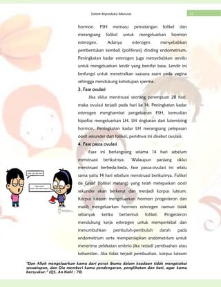“Dan Allah mengeluarkan kamu dari perut ibumu dalam keadaan tidak mengetahui
sesuatupun, dan Dia memberi kamu pendengaran, penglihatan dan hati, agar kamu
bersyukur.” (QS. An-Nahl : 78)
13Sistem Reproduksi Manusia
hormon. FSH memacu pematangan folikel dan
merangsang folikel untuk mengeluarkan hormon
esterogen. Adanya esterogen menyebabkan
pembentukan kembali (poliferasi) dinding endometrium.
Peningkatan kadar esterogen juga menyebabkan serviks
untuk mengeluarkan lendir yang bersifat basa. Lendir ini
berfungsi untuk menetralkan suasana asam pada vagina
sehingga mendukung kehidupan sperma.
3. Fase ovulasi
Jika siklus menstruasi seorang perempuan 28 hari,
maka ovulasi terjadi pada hari ke 14. Peningkatan kadar
esterogen menghambat pengeluaran FSH, kemudian
hipofise mengeluarkan LH. LH singkatan dari luternizing
hormon. Peningkatan kadar LH merangsang pelepasan
oosit sekunder dari folikel, peristiwa ini disebut ovulasi.
4. Fase pasca ovulasi
Fase ini berlangsung selama 14 hari sebelum
menstruasi berikutnya. Walaupun panjang siklus
menstruasi berbeda-beda, fase pasca-ovulasi ini selalu
sama yaitu 14 hari sebelum menstruasi berikutnya. Folikel
de Graaf (folikel matang) yang telah melepaskan oosit
sekunder akan berkerut dan menjadi korpus luteum.
Korpus luteum mengeluarkan hormon progesteron dan
masih mengeluarkan hormon esterogen namun tidak
sebanyak ketika berbentuk folikel. Progesteron
mendukung kerja esterogen untuk mempertebal dan
menumbuhkan pembuluh-pembuluh darah pada
endometrium serta mempersiapkan endometrium untuk
menerima pelekatan embrio jika terjadi pembuahan atau
kehamilan. Jika tidak terjadi pembuahan, korpus luteum
 