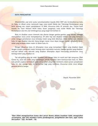 “Dan Allah mengeluarkan kamu dari perut ibumu dalam keadaan tidak mengetahui
sesuatupun, dan Dia memberi kamu pendengaran, penglihatan dan hati, agar kamu
bersyukur.” (QS. An-Nahl : 78)
1Sistem Reproduksi Manusia
KATA PENGANTAR
Alhamdulillah, puji serta syukur penulispanjatkan kepada Allah SWT atas terselesaikannya buku
ini. Buku ini dibuat untuk memenuhi tugas mata kuliah Media dan Teknologi Pembelajaran yang
berisi tentang satu materi pembelajaran di SMA, khususnya kelas XI semester dua. Terima kasih
kepada ibu Yanti Herlanti M.Pd selaku dosen pengampu mata kuliah Media dan Teknologi
Pembelajaran atas ilmu dan bimbingannya yang sangat bermanfaat ini.
Buku ini disajikan secara sistematis dan disertai dengan gambar-gambar yang relevan, sehingga
memudahkan siswa untuk mempelajarinya. Di akhir tiap bab disajikan latihan soal yang bertujuan
untuk menguji pemahaman siswa terhadap materi yang telah diberikan. Selain latihan soal, didalam
buku ini juga disajikan teka-teki silang dengan tujuan siswa dapat dengan mudah menghafal istilah-
istilah yang terdapat dalam materi di dalam buku ini.
Dengan dibuatnya buku ini diharapkan siswa yang mempelajari materi yang disajikan dapat
dengan mudah memahami materi tentang sistem reproduksi manusia. Gambar-gambar yang disajikan,
soal-soal latihan serta teka-teki yang disajikan diharapkan dapat menunjang pemahaman siswa
tentnag materi yang disajikan ini.
Tak ada gading yang tak retak, demikian pula dengan buku ini masih jauh dari sempurna. Oleh
karena itu, saran dan kritik yang membangun penulis harapkan demi kesempurnaan buku ini. Akhir
kata penulis ucapkan terimakasih pada semua pihak yang telah membantu dalam proses penyelesaian
buku ini, dan semoga buku ini bermanfaat bagi yang membaca, khususnya untuk siswa sebagai
generasi penerus bangsa.
Depok, November 2014
Penulis
 