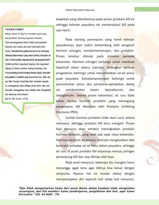 “Dan Allah mengeluarkan kamu dari perut ibumu dalam keadaan tidak mengetahui
sesuatupun, dan Dia memberi kamu pendengaran, penglihatan dan hati, agar kamu
bersyukur.” (QS. An-Nahl : 78)
21Sistem Reproduksi Manusia
keajaiban yang diberikannya pada proses produksi ASI ini
sehingga kelenjar payudara tak memproduksi ASI pada
saat hamil.
Pada seorang perempuan yang hamil kelenjar
payudaranya akan makin berkembang oleh pengaruh
hormon estrogen, somatomamotropin, dan prolaktin.
Proses tersebut dimulai pada trimester pertama
kehamilan. Hormon estrogen berfungsi untuk membuat
hipertrofi sistem duktus (saluran). Sedangkan hormon
progesteron berfungsi untuk menambahkan sel-sel asinus
pada payudara. Somatomamotropin berfungsi untuk
pertumbuhan asinus dan perubahan-perubahan dalam
sel, pembentukan kasein, laktoalbumin, dan
laktoglobulin. Selama proses kehamilan, air susu tidak
keluar karena hormon prolaktin yang merangsang
pengeluaran ASI dihambat oleh Prolactin Inhibiting
Hormone (PIH).
Jumlah hormon prolaktin tidak akan surut selama
menyusui, sehingga produksi ASI terus mengalir. Proses
bayi menyusu akan semakin meningkatkan produksi
hormon oksitosin, yang telah ada sejak masa kehamilan.
Hormon oksitosin ini bekerja otomatis menghasilkan efek
kontraksi terhadap sel sel halus dalam payudara, sehingga
air susu di pusat produksi ASI terpompa menuju jaringan
penampung ASI dan siap dihisap oleh bayi.
Pada awal menyusui, beberapa ibu mungkin harus
menunggu agak lama agar ASInya bisa keluar dengan
sempurna. Namun hal ini mudah diatasi dengan
mempersiapkan diri sepenuh hati setiap kali menyusui,
TAHUKAH KAMU?
Bahwa dalam Al-Qur’an terdapat ayat yang
menjelaskan tentang kejadian manusia..
“Dan sesungguhnya Kami telah menciptakan
manusia dari suatu sari pati (berasal) dari
tanah. KemudianKamijadikansaripatiituairmani(yang
disimpan)dalamtempat yang kukuh (rahim). Kemudian air
mani ituKamijadikan segumpaldarah,lalusegumpaldarah
ituKami jadikan segumpal daging, dan segumpal
daging itu Kami jadikan tulang belulang, lalu
tulangbelulangituKamibungkusdengandaging. Kemudian
kamijadikan ia makhluk yang (berbentuk) lain. Maka aha
suciAllah Pencipta YangPaling Baik. Kemudian sesudah
itu, sesungguhnya kamu sekalian benar-benar akan mati.
Kemudian, sesungguhnya kamu sekalian akan dibangkitkan
dari kuburmu) diharikiamat.“
(QSAl- Mu‟minun: 12-16)
 