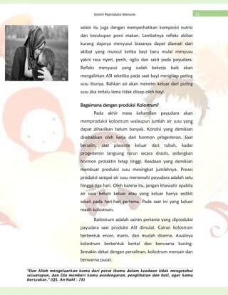 “Dan Allah mengeluarkan kamu dari perut ibumu dalam keadaan tidak mengetahui
sesuatupun, dan Dia memberi kamu pendengaran, penglihatan dan hati, agar kamu
bersyukur.” (QS. An-Nahl : 78)
22Sistem Reproduksi Manusia
selain itu juga dengan memperhatikan komposisi nutrisi
dan kecukupan porsi makan. Lambatnya refleks akibat
kurang siapnya menyusui biasanya dapat diamati dari
akibat yang muncul ketika bayi baru mulai menyusu
yakni rasa nyeri, perih, ngilu dan sakit pada payudara.
Refleks menyusui yang sudah bekerja baik akan
mengalirkan ASI seketika pada saat bayi mengisap puting
susu ibunya. Bahkan asi akan menetes keluar dari puting
susu jika terlalu lama tidak diisap oleh bayi.
Bagaimana dengan produksi Kolostrum?
Pada akhir masa kehamilan payudara akan
memproduksi kolostrum walaupun jumlah air susu yang
dapat dihasilkan belum banyak. Kondisi yang demikian
disebabkan oleh kerja dari hormon progesteron. Saat
bersalin, saat plasenta keluar dari tubuh, kadar
progesteron langsung turun secara drastis, sedangkan
hormon prolaktin tetap tinggi. Keadaan yang demikian
membuat produksi susu meningkat jumlahnya. Proses
produksi sampai air susu memenuhi payudara adalah satu
hingga tiga hari. Oleh karena itu, jangan khawatir apabila
air susu belum keluar atau yang keluar hanya sedikit
sekali pada hari-hari pertama. Pada saat ini yang keluar
masih kolostrum.
Kolostrum adalah cairan pertama yang diproduksi
payudara saat produksi ASI dimulai. Cairan kolostrum
berbentuk encer, manis, dan mudah dicerna. Awalnya
kolostrum berbentuk kental dan berwarna kuning.
Semakin dekat dengan persalinan, kolostrum mencair dan
berwarna pucat.
 