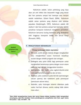“Dan Allah mengeluarkan kamu dari perut ibumu dalam keadaan tidak mengetahui
sesuatupun, dan Dia memberi kamu pendengaran, penglihatan dan hati, agar kamu
bersyukur.” (QS. An-Nahl : 78)
23Sistem Reproduksi Manusia
Kolostrum adalah, cairan pelindung yang kaya
akan zat anti infeksi dan berprotein tinggi yang keluar
dari hari pertama sampai hari keempat atau ketujuh
setelah melahirkan. (Utami Roesli, 2004). Kolostrum
adalah cairan pertama yang disekresi oleh kelenjar
payudara (Soetjiningsih, 1997). Kolostrum adalah ASI
stadium I dari hari pertama sampai hari keempat. Setelah
persalinan komposisi kolostrum mengalami perubahan.
Kolostrum berwarna kuning keemasan yang disebabkan
oleh tingginya komposisi lemak dan sel-sel hidup
(Purwanti, 1997).
F. PENGATURAN KEHAMILAN
Prinsip kontrasepsi dalam reproduksi
a. KB susuk, suntik dan pil, bekerja dengan menghambat
atau menghentikan secara hormonal terjadinya
ovulasi dengan sintetik progestin dan estrogen.
b. Diafragma atau spiral (IUD) bagi perempuan untuk
menghambat bertemunya spema dengan ovum secara
mekanik, bagi laki-laki menggunakan kondom.
c. Spermatisida, jeli, buih, atau vaginal doushe untuk
mencegah bertemunya sperma dan sel telur .
d. Sterilisasi, yaitu vasektomi pada laki-laki (pemotongan
saluran sperma) dan tubektomi pada perempuan
(pemutusan saluran telur).
e. Kalender, yaitu hubungan kelamin dilakukan pada
waktu hari-hari dimana wanita sedang tidak dalam
masa subur.
Apakah
kehamilan bisa
diatur?
 
