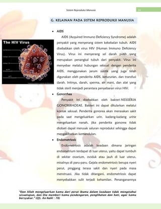 “Dan Allah mengeluarkan kamu dari perut ibumu dalam keadaan tidak mengetahui
sesuatupun, dan Dia memberi kamu pendengaran, penglihatan dan hati, agar kamu
bersyukur.” (QS. An-Nahl : 78)
24Sistem Reproduksi Manusia
G. KELAINAN PADA SISTEM REPRODUKSI MANUSIA
AIDS
AIDS (Acquired Immuno Deficiency Syndrome) adalah
penyakit yang menyerang sistem kekebalan tubuh. AIDS
disebabkan oleh virus HIV (Human Immuno Deficiency
Virus). Virus ini menyerang sel darah putih yang
merupakan penangkal tubuh dari penyakit. Virus ini
menyebar melalui hubungan seksual dengan penderita
AIDS, menggunakan jarum suntik yang juga telah
digunakan oleh penderita AIDS, keturunan, dan transfusi
darah. Intinya, darah, sperma, air mani, dan alat yang
tidak steril menjadi perantara penyebaran virus HIV.
Gonorrhea
Penyakit ini disebabkan oleh bakteri NEISSERIA
GONORRHOEAE. Bakteri ini dapat ditularkan melalui
kontak seksual. Penderita gonorea akan merasakan sakit
pada saat mengeluarkan urin. kadang-kadang urine
mengeluarkan nanah, jika penderita gonorea tidak
diobati dapat merusak saluran reproduksi sehingga dapat
mengakibatkan kemandulan.
Endometriosis
Endometriosis adalah keadaan dimana jaringan
endometrium terdapat di luar uterus, yaitu dapat tumbuh
di sekitar ovarium, oviduk atau jauh di luar uterus,
misalnya di paru-paru. Gejala endometriosis berupa nyeri
perut, pinggang terasa sakit dan nyeri pada masa
menstruasi. Jika tidak ditangani, endometriosis dapat
menyebabkan sulit terjadi kehamilan. Penanganannya
 